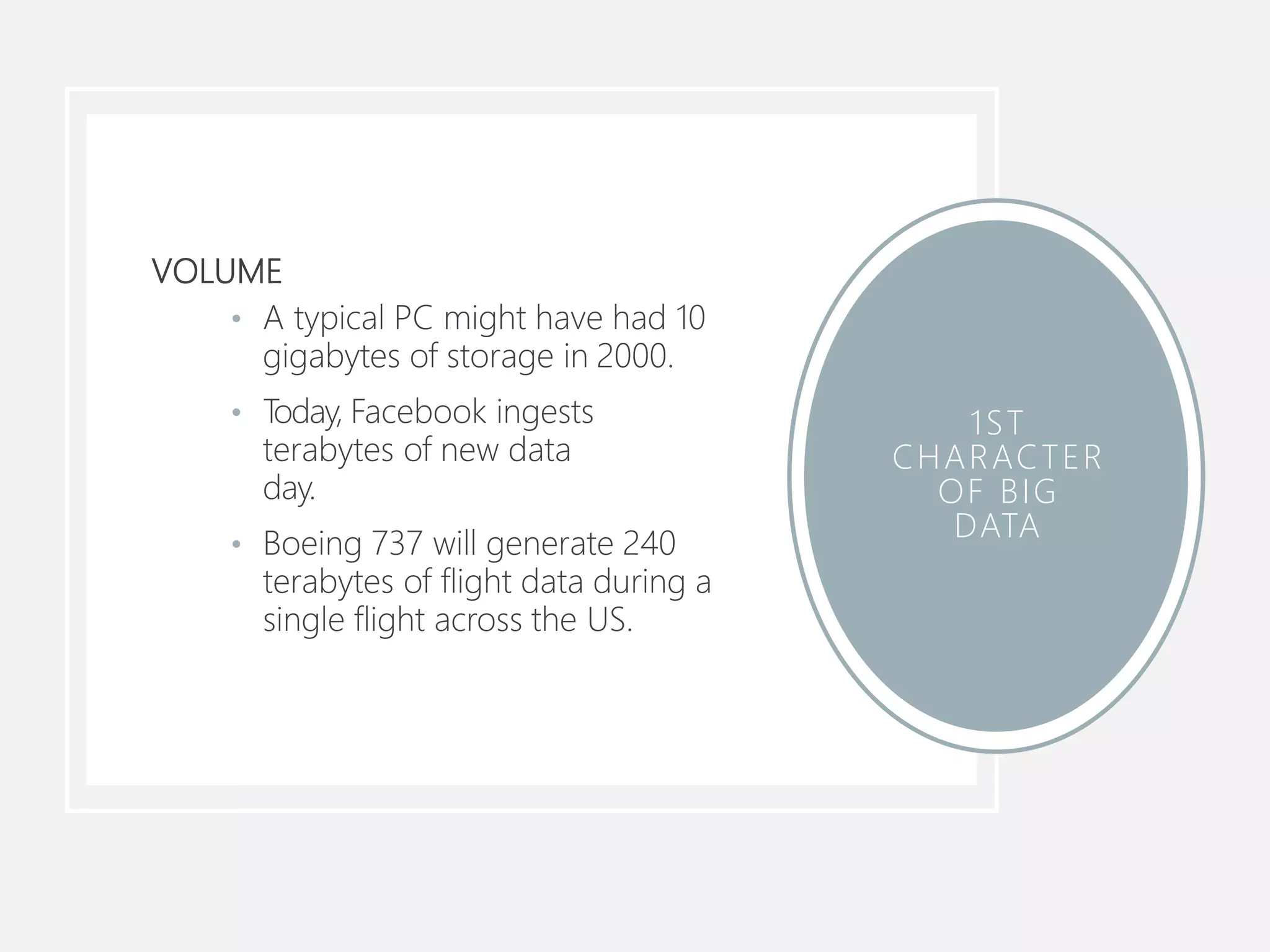 VOLUME
• A typical PC might have had 10
gigabytes of storage in 2000.
• Today, Facebook ingests
terabytes of new data
day.
• Boeing 737 will generate 240
terabytes of flight data during a
single flight across the US.
1ST
CHARACTER
OF BIG
DATA
 