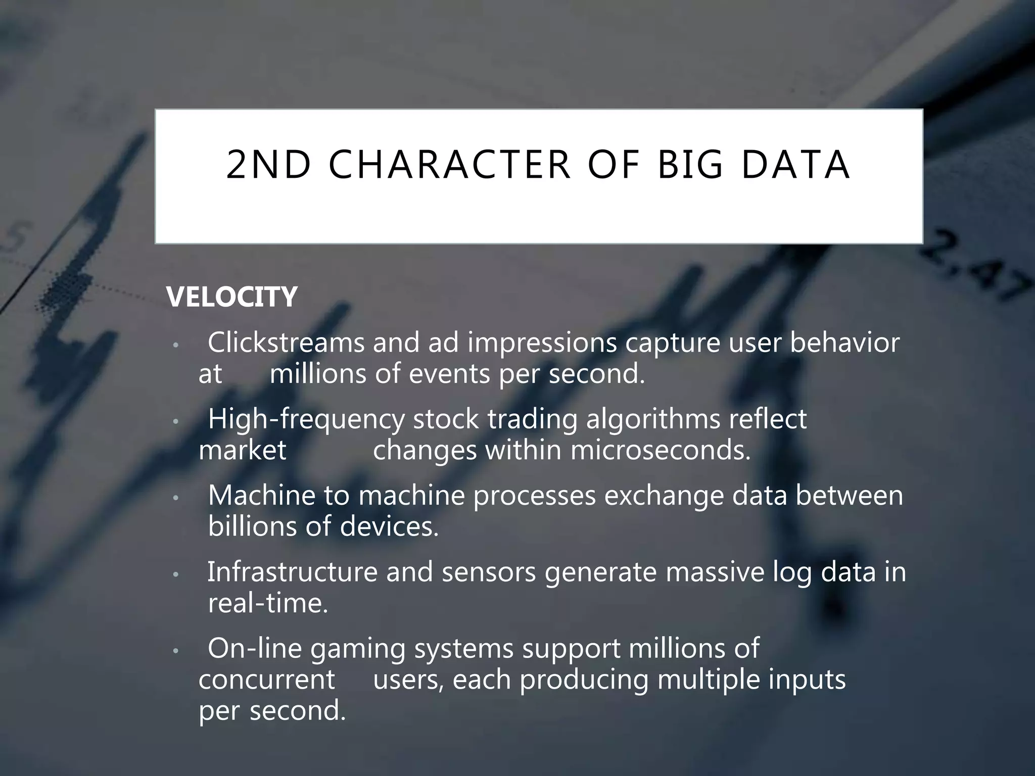 2ND CHARACTER OF BIG DATA
VELOCITY
• Clickstreams and ad impressions capture user behavior
at millions of events per second.
• High-frequency stock trading algorithms reflect
market changes within microseconds.
• Machine to machine processes exchange data between
billions of devices.
• Infrastructure and sensors generate massive log data in
real-time.
• On-line gaming systems support millions of
concurrent users, each producing multiple inputs
per second.
 