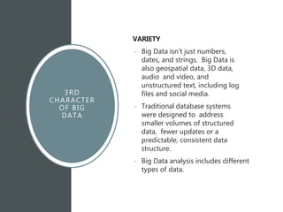 3RD
CHARACTER
OF BIG
DATA
VARIETY
• Big Data isn't just numbers,
dates, and strings. Big Data is
also geospatial data, 3D data,
audio and video, and
unstructured text, including log
files and social media.
• Traditional database systems
were designed to address
smaller volumes of structured
data, fewer updates or a
predictable, consistent data
structure.
• Big Data analysis includes different
types of data.
 