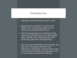 Introduction
 Big Data is the Big Thing in the IT world.
 Big data term has been in use since the
1990s, with some giving credit to John
Mashey for popularizing the term.
 The first organizations to embrace it were
online and startup firms. Firms like Google,
eBay, LinkedIn, and Facebook were built
around big data from the beginning.
 Like many new information technologies, big
data can bring about dramatic cost
reductions, substantial improvements in the
time required to perform a computing task,
or new product and service offerings.
 