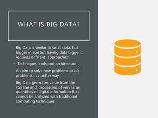 WHAT IS BIG DATA?
• Big Data is similar to small data, but
bigger in size but having data bigger it
requires different approaches:
• Techniques, tools and architecture.
• An aim to solve new problems or old
problems in a better way
• Big Data generates value from the
storage and processing of very large
quantities of digital information that
cannot be analyzed with traditional
computing techniques.
 