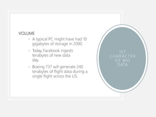 VOLUME
• A typical PC might have had 10
gigabytes of storage in 2000.
• Today, Facebook ingests
terabytes of new data
day.
• Boeing 737 will generate 240
terabytes of flight data during a
single flight across the US.
1ST
CHARACTER
OF BIG
DATA
 