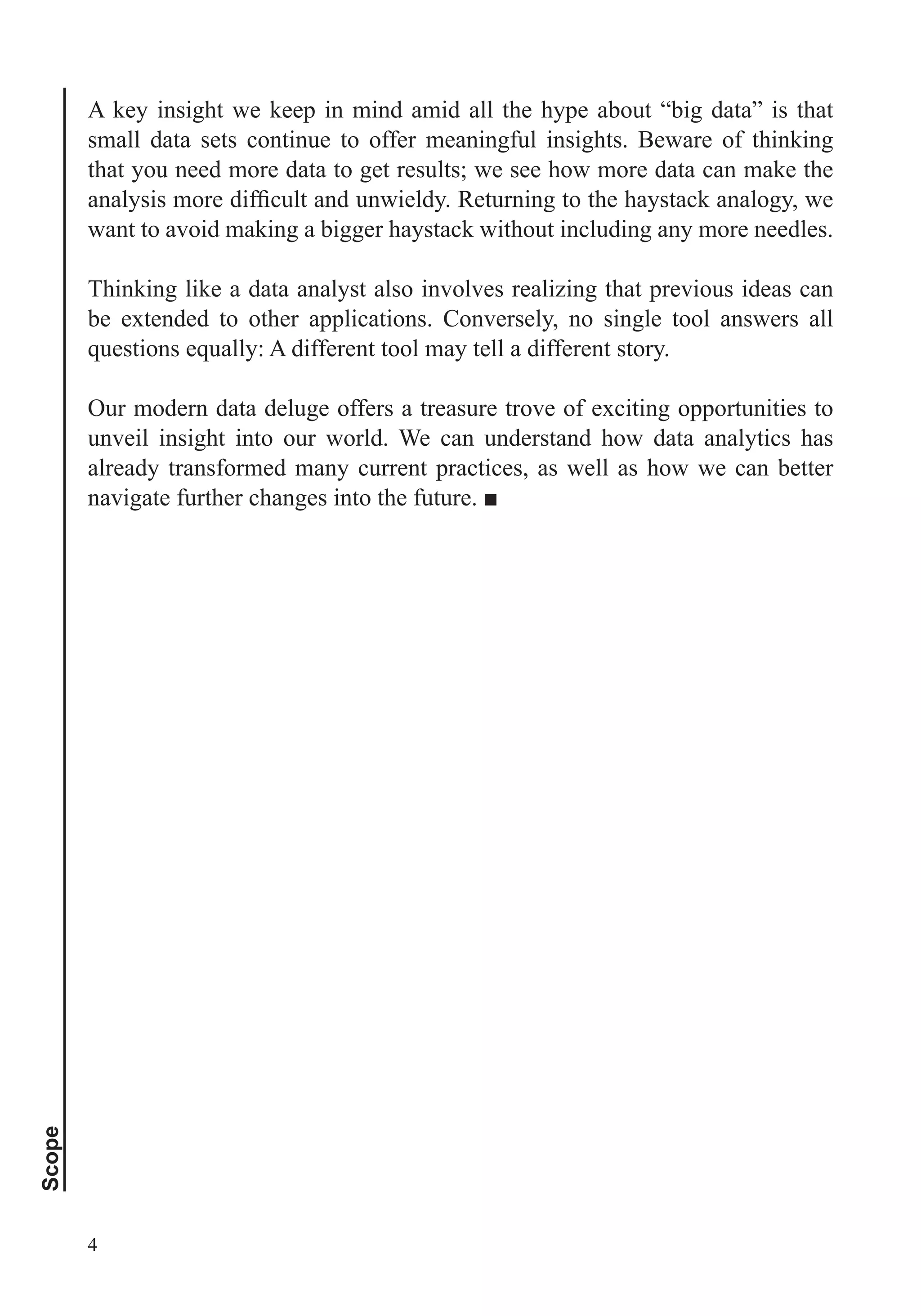 Scope
4
A key insight we keep in mind amid all the hype about “big data” is that
small data sets continue to offer meaningful insights. Beware of thinking
that you need more data to get results; we see how more data can make the
want to avoid making a bigger haystack without including any more needles.
Thinking like a data analyst also involves realizing that previous ideas can
be extended to other applications. Conversely, no single tool answers all
Our modern data deluge offers a treasure trove of exciting opportunities to
unveil insight into our world. We can understand how data analytics has
already transformed many current practices, as well as how we can better
 