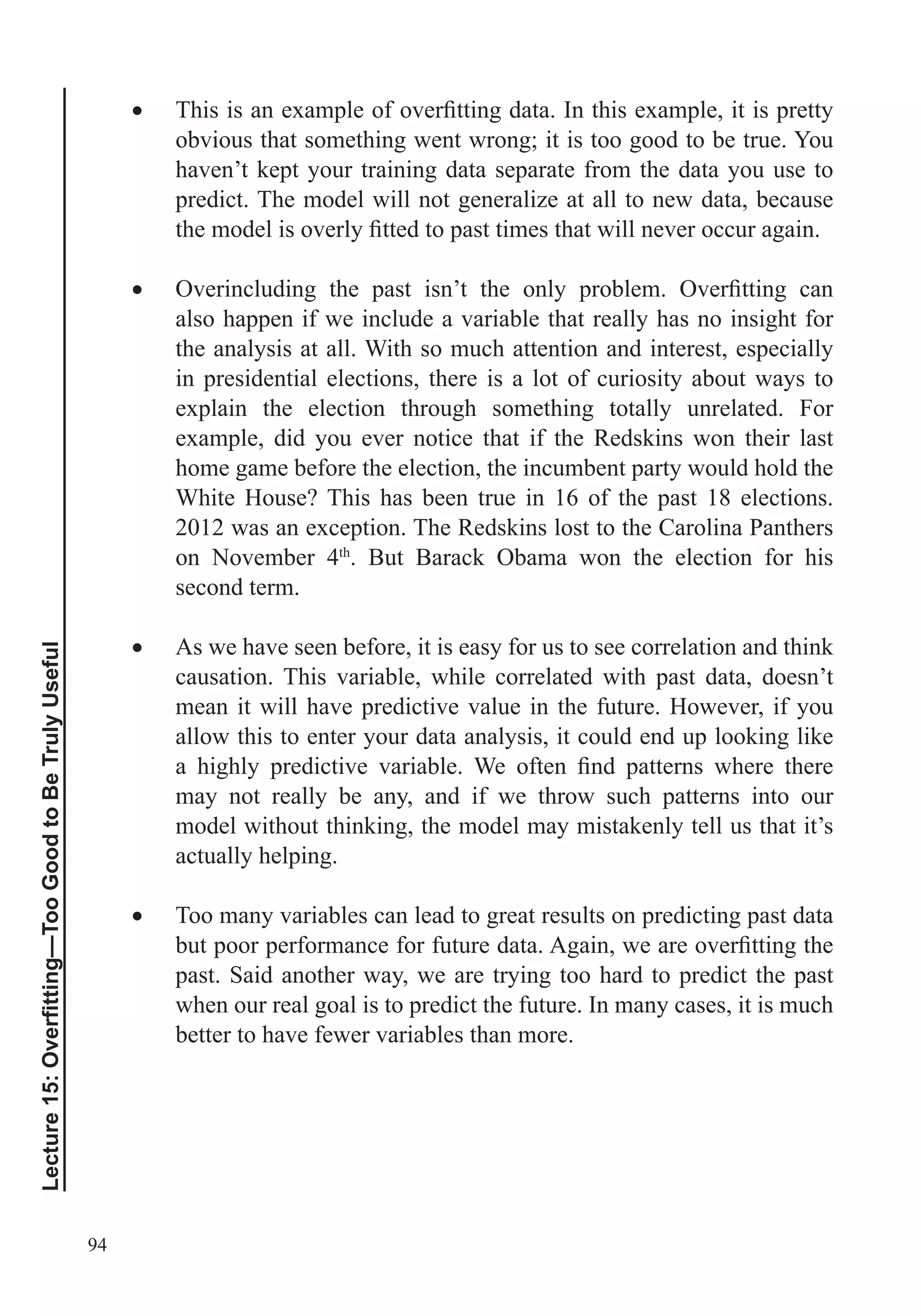 94
obvious that something went wrong; it is too good to be true. You
haven’t kept your training data separate from the data you use to
predict. The model will not generalize at all to new data, because
also happen if we include a variable that really has no insight for
the analysis at all. With so much attention and interest, especially
in presidential elections, there is a lot of curiosity about ways to
explain the election through something totally unrelated. For
example, did you ever notice that if the Redskins won their last
home game before the election, the incumbent party would hold the
White House? This has been true in 16 of the past 18 elections.
2012 was an exception. The Redskins lost to the Carolina Panthers
on November 4th
. But Barack Obama won the election for his
second term.
As we have seen before, it is easy for us to see correlation and think
causation. This variable, while correlated with past data, doesn’t
mean it will have predictive value in the future. However, if you
allow this to enter your data analysis, it could end up looking like
may not really be any, and if we throw such patterns into our
model without thinking, the model may mistakenly tell us that it’s
actually helping.
Too many variables can lead to great results on predicting past data
past. Said another way, we are trying too hard to predict the past
when our real goal is to predict the future. In many cases, it is much
better to have fewer variables than more.
 