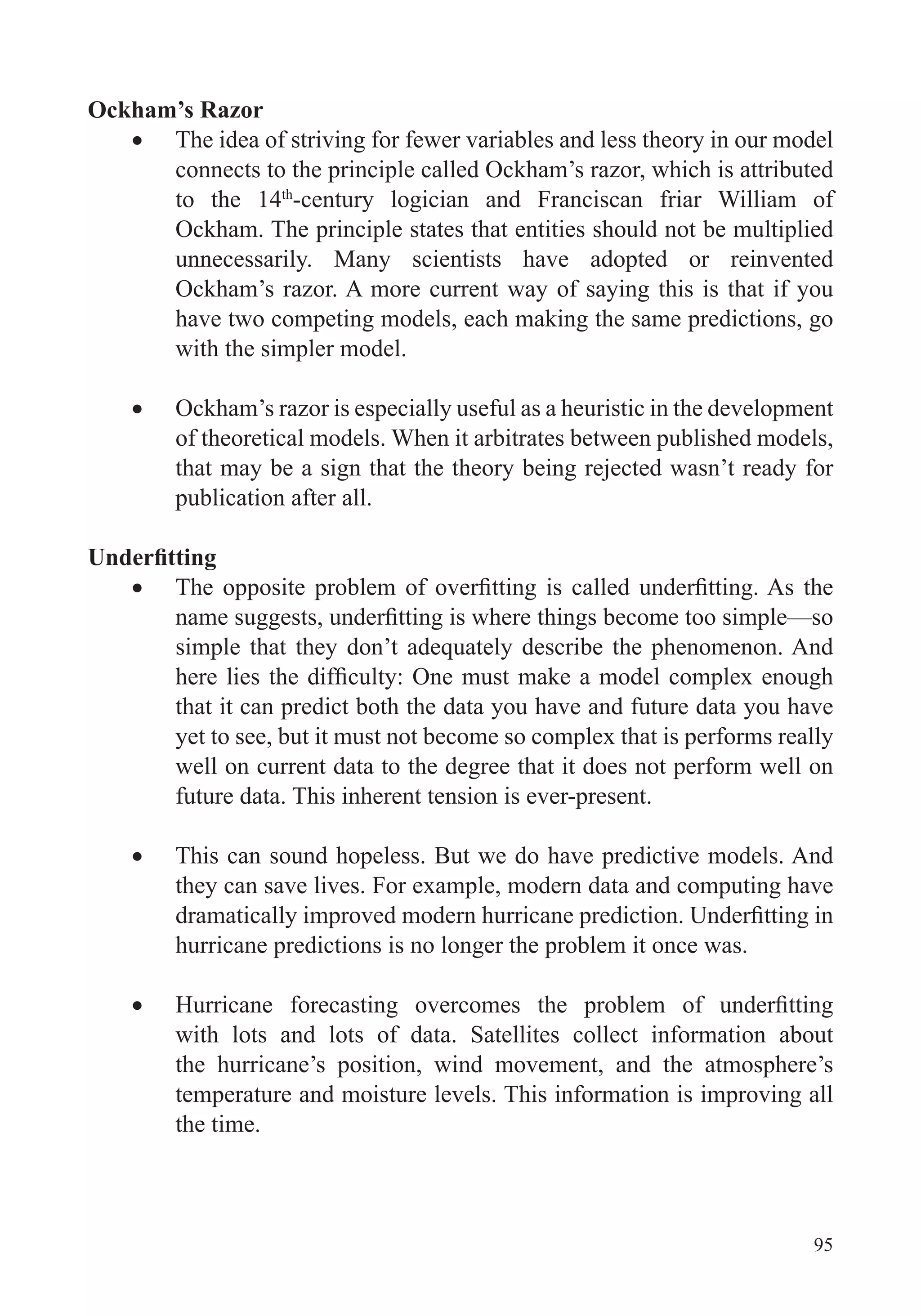95
Ockham’s Razor
The idea of striving for fewer variables and less theory in our model
connects to the principle called Ockham’s razor, which is attributed
to the 14th
-century logician and Franciscan friar William of
Ockham. The principle states that entities should not be multiplied
unnecessarily. Many scientists have adopted or reinvented
Ockham’s razor. A more current way of saying this is that if you
have two competing models, each making the same predictions, go
with the simpler model.
Ockham’s razor is especially useful as a heuristic in the development
of theoretical models. When it arbitrates between published models,
that may be a sign that the theory being rejected wasn’t ready for
publication after all.
that it can predict both the data you have and future data you have
yet to see, but it must not become so complex that is performs really
well on current data to the degree that it does not perform well on
future data. This inherent tension is ever-present.
This can sound hopeless. But we do have predictive models. And
they can save lives. For example, modern data and computing have
hurricane predictions is no longer the problem it once was.
with lots and lots of data. Satellites collect information about
the hurricane’s position, wind movement, and the atmosphere’s
temperature and moisture levels. This information is improving all
the time.
 