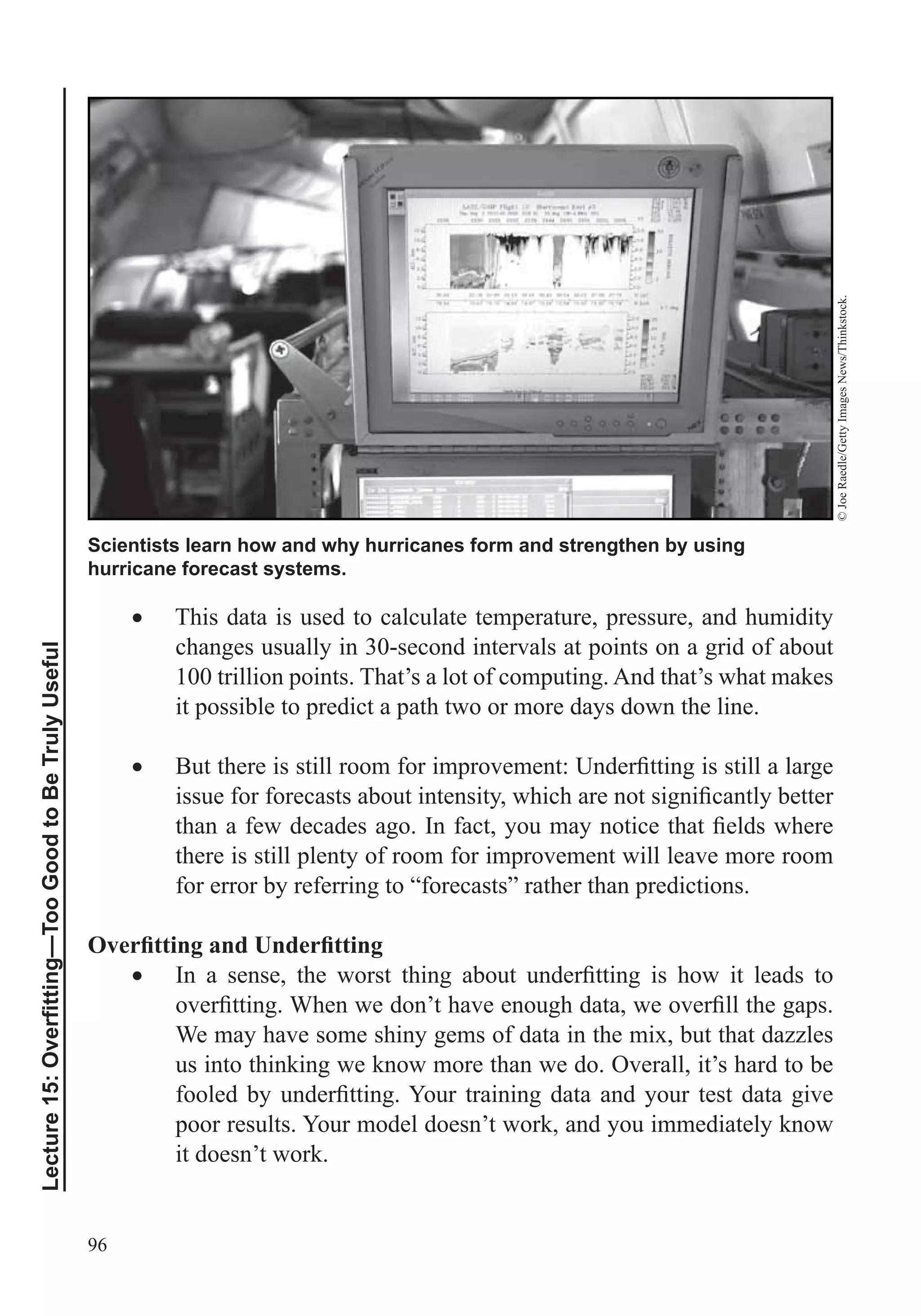 96
Scientists learn how and why hurricanes form and strengthen by using
hurricane forecast systems.
©JoeRaedle/GettyImagesNews/Thinkstock.
This data is used to calculate temperature, pressure, and humidity
changes usually in 30-second intervals at points on a grid of about
100 trillion points. That’s a lot of computing. And that’s what makes
it possible to predict a path two or more days down the line.
there is still plenty of room for improvement will leave more room
for error by referring to “forecasts” rather than predictions.
We may have some shiny gems of data in the mix, but that dazzles
us into thinking we know more than we do. Overall, it’s hard to be
poor results. Your model doesn’t work, and you immediately know
it doesn’t work.
 