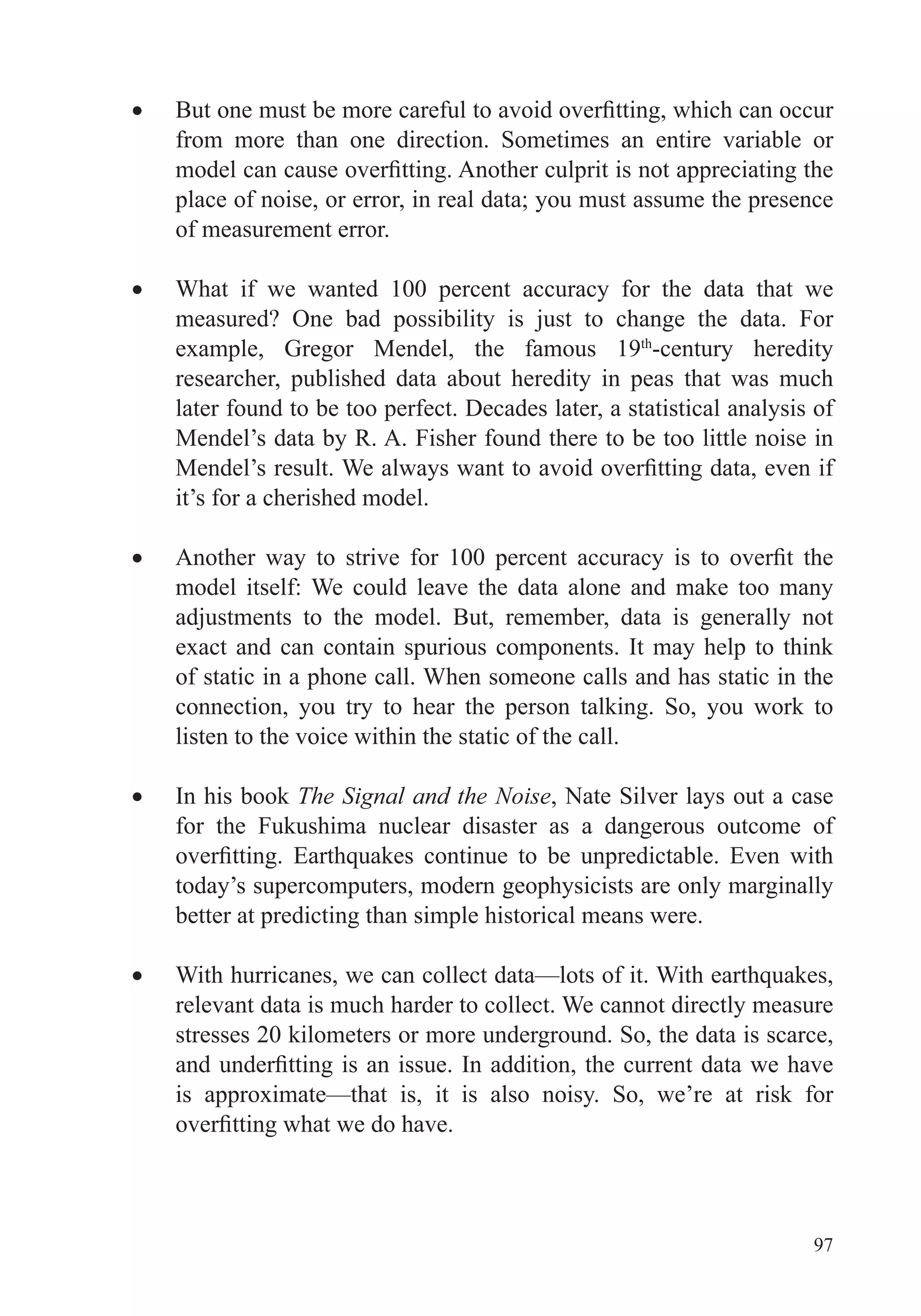 97
from more than one direction. Sometimes an entire variable or
place of noise, or error, in real data; you must assume the presence
of measurement error.
What if we wanted 100 percent accuracy for the data that we
measured? One bad possibility is just to change the data. For
example, Gregor Mendel, the famous 19th
-century heredity
researcher, published data about heredity in peas that was much
later found to be too perfect. Decades later, a statistical analysis of
Mendel’s data by R. A. Fisher found there to be too little noise in
it’s for a cherished model.
model itself: We could leave the data alone and make too many
adjustments to the model. But, remember, data is generally not
exact and can contain spurious components. It may help to think
of static in a phone call. When someone calls and has static in the
connection, you try to hear the person talking. So, you work to
listen to the voice within the static of the call.
In his book The Signal and the Noise, Nate Silver lays out a case
for the Fukushima nuclear disaster as a dangerous outcome of
today’s supercomputers, modern geophysicists are only marginally
better at predicting than simple historical means were.
relevant data is much harder to collect. We cannot directly measure
stresses 20 kilometers or more underground. So, the data is scarce,
is approximate—that is, it is also noisy. So, we’re at risk for
 