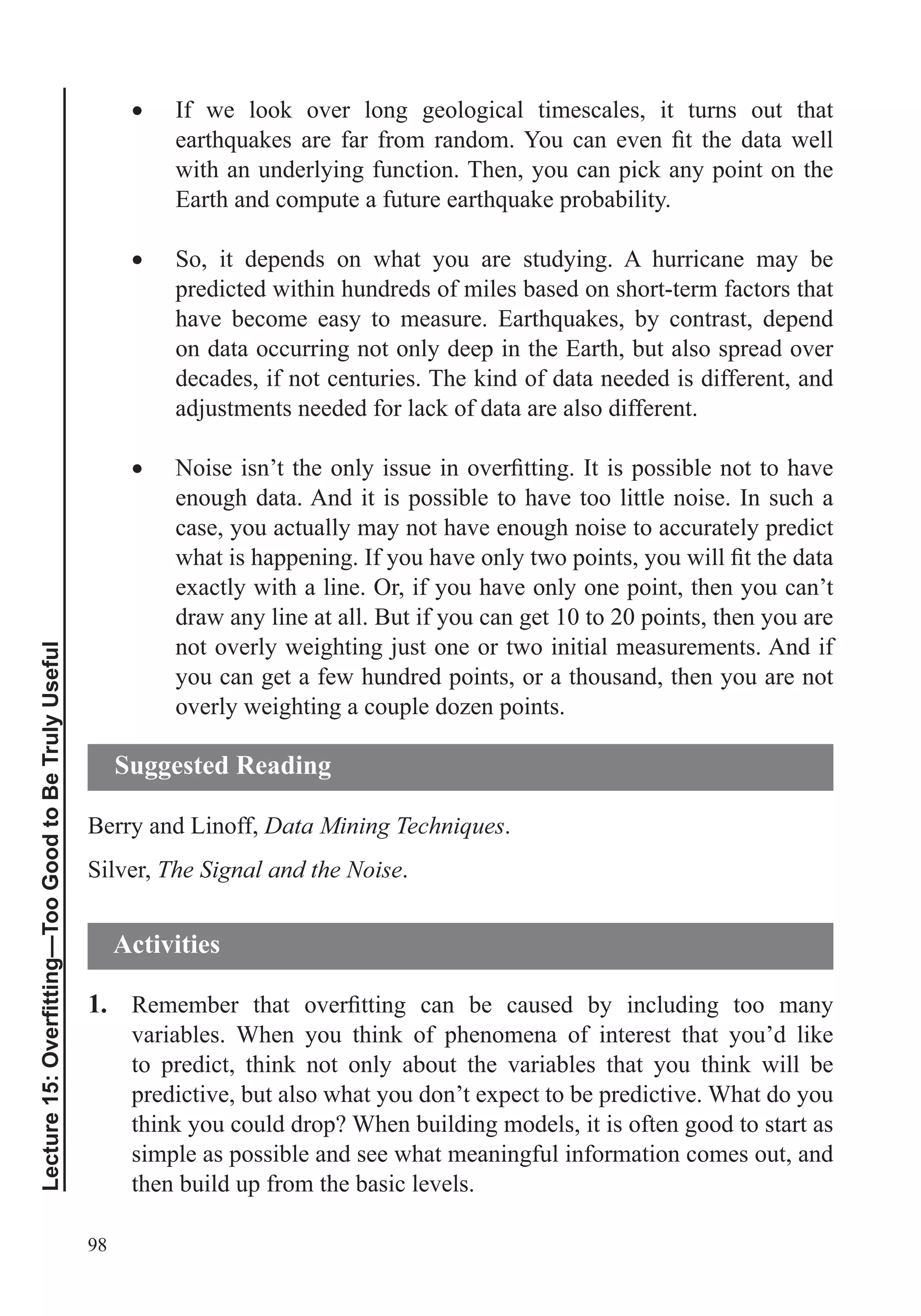 98
If we look over long geological timescales, it turns out that
with an underlying function. Then, you can pick any point on the
So, it depends on what you are studying. A hurricane may be
predicted within hundreds of miles based on short-term factors that
on data occurring not only deep in the Earth, but also spread over
decades, if not centuries. The kind of data needed is different, and
adjustments needed for lack of data are also different.
enough data. And it is possible to have too little noise. In such a
case, you actually may not have enough noise to accurately predict
exactly with a line. Or, if you have only one point, then you can’t
draw any line at all. But if you can get 10 to 20 points, then you are
not overly weighting just one or two initial measurements. And if
you can get a few hundred points, or a thousand, then you are not
overly weighting a couple dozen points.
Berry and Linoff, Data Mining Techniques.
Silver, The Signal and the Noise.
1.
variables. When you think of phenomena of interest that you’d like
to predict, think not only about the variables that you think will be
predictive, but also what you don’t expect to be predictive. What do you
think you could drop? When building models, it is often good to start as
simple as possible and see what meaningful information comes out, and
then build up from the basic levels.
Suggested Reading
Activities
 