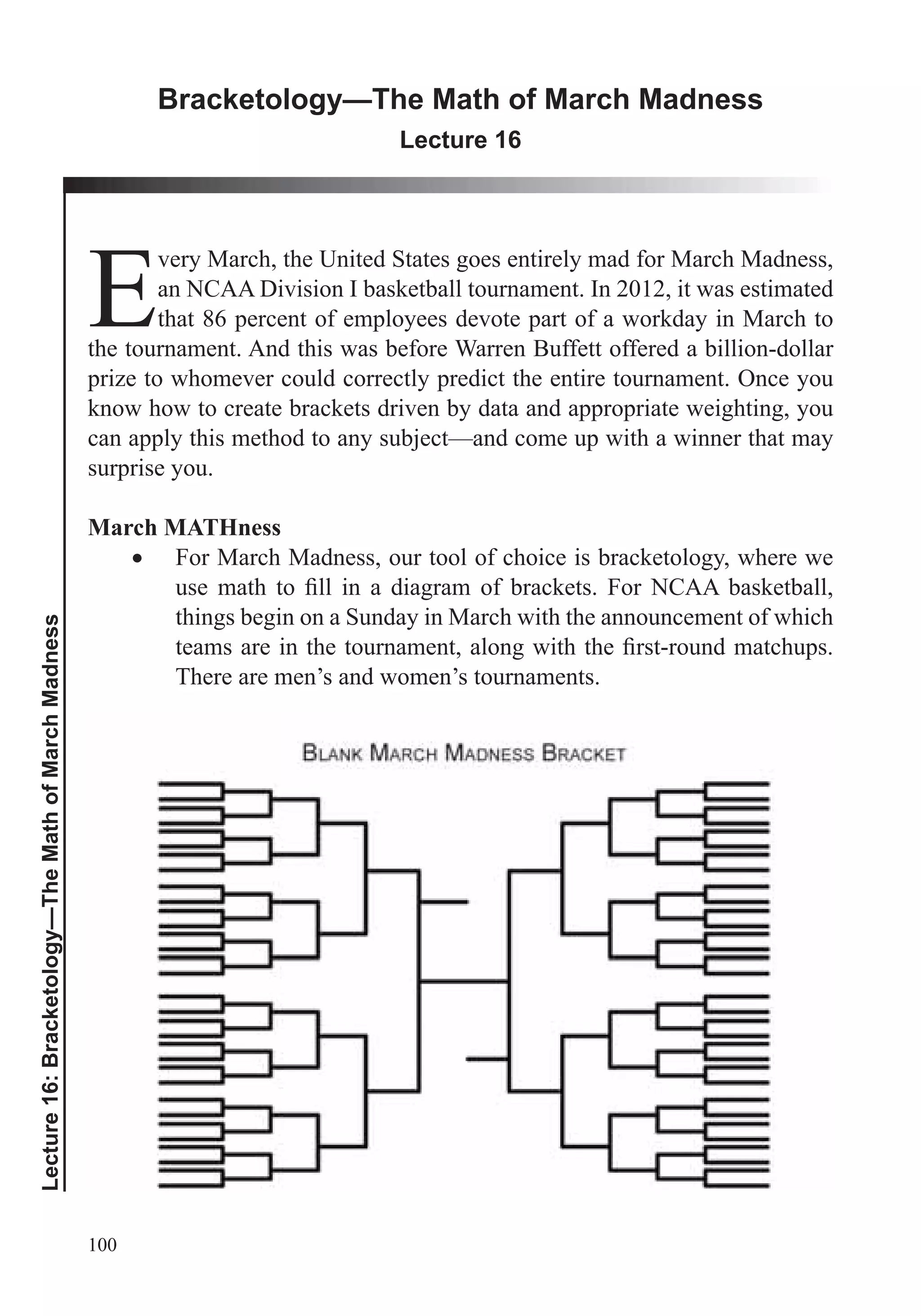 100
Lecture16:Bracketology—TheMathofMarchMadness
Bracketology—The Math of March Madness
Lecture 16
E
very March, the United States goes entirely mad for March Madness,
an NCAA Division I basketball tournament. In 2012, it was estimated
that 86 percent of employees devote part of a workday in March to
the tournament. And this was before Warren Buffett offered a billion-dollar
prize to whomever could correctly predict the entire tournament. Once you
know how to create brackets driven by data and appropriate weighting, you
can apply this method to any subject—and come up with a winner that may
surprise you.
March MATHness
For March Madness, our tool of choice is bracketology, where we
things begin on a Sunday in March with the announcement of which
There are men’s and women’s tournaments.
 