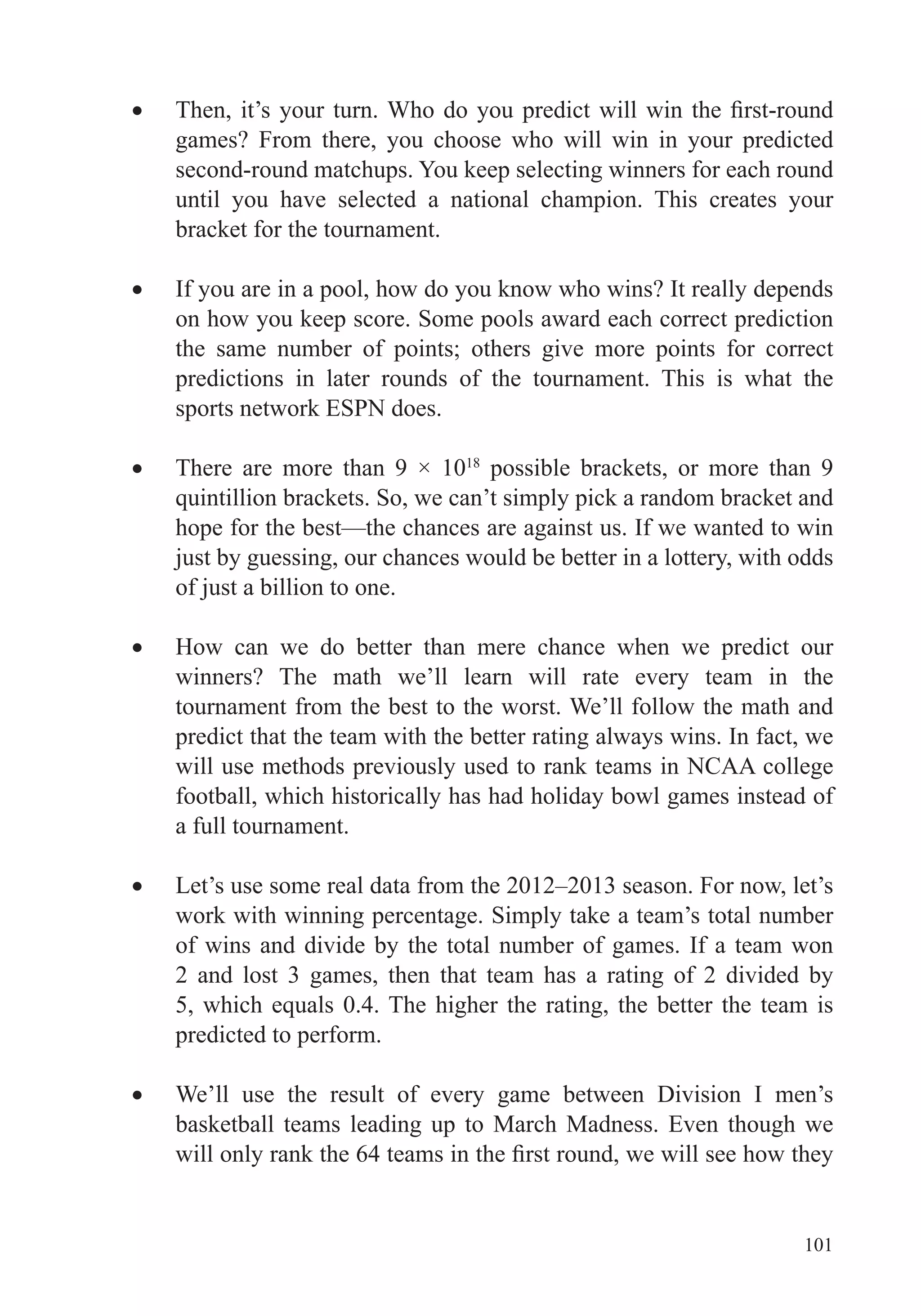 101
games? From there, you choose who will win in your predicted
second-round matchups. You keep selecting winners for each round
until you have selected a national champion. This creates your
bracket for the tournament.
If you are in a pool, how do you know who wins? It really depends
on how you keep score. Some pools award each correct prediction
the same number of points; others give more points for correct
predictions in later rounds of the tournament. This is what the
sports network ESPN does.
There are more than 9 × 1018
possible brackets, or more than 9
hope for the best—the chances are against us. If we wanted to win
just by guessing, our chances would be better in a lottery, with odds
of just a billion to one.
How can we do better than mere chance when we predict our
winners? The math we’ll learn will rate every team in the
tournament from the best to the worst. We’ll follow the math and
predict that the team with the better rating always wins. In fact, we
will use methods previously used to rank teams in NCAA college
football, which historically has had holiday bowl games instead of
a full tournament.
Let’s use some real data from the 2012–2013 season. For now, let’s
work with winning percentage. Simply take a team’s total number
of wins and divide by the total number of games. If a team won
2 and lost 3 games, then that team has a rating of 2 divided by
predicted to perform.
We’ll use the result of every game between Division I men’s
basketball teams leading up to March Madness. Even though we
 