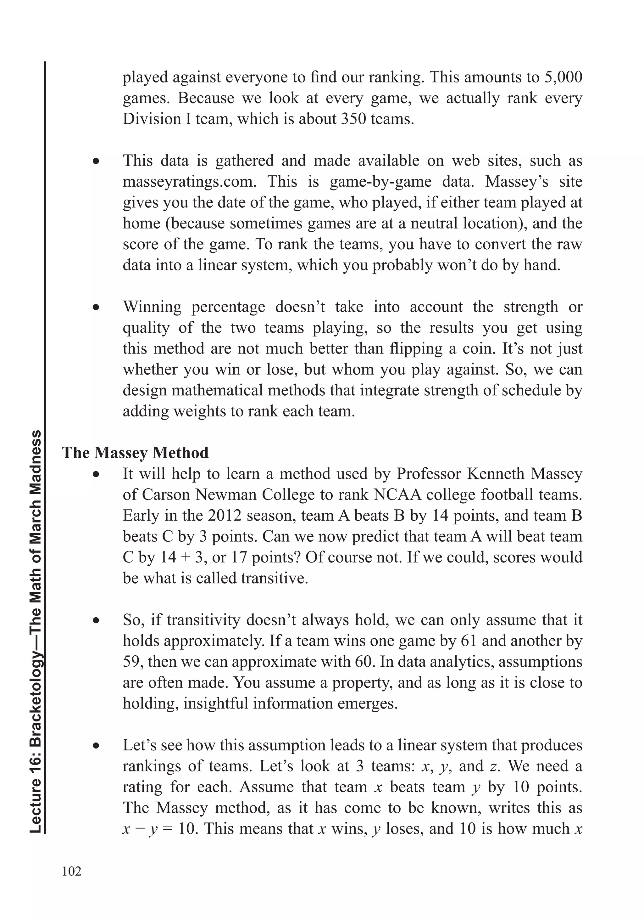 102
Lecture16:Bracketology—TheMathofMarchMadness
games. Because we look at every game, we actually rank every
Division I team, which is about 350 teams.
This data is gathered and made available on web sites, such as
masseyratings.com. This is game-by-game data. Massey’s site
gives you the date of the game, who played, if either team played at
home (because sometimes games are at a neutral location), and the
score of the game. To rank the teams, you have to convert the raw
data into a linear system, which you probably won’t do by hand.
Winning percentage doesn’t take into account the strength or
whether you win or lose, but whom you play against. So, we can
design mathematical methods that integrate strength of schedule by
adding weights to rank each team.
The Massey Method
It will help to learn a method used by Professor Kenneth Massey
of Carson Newman College to rank NCAA college football teams.
Early in the 2012 season, team A beats B by 14 points, and team B
beats C by 3 points. Can we now predict that team A will beat team
be what is called transitive.
So, if transitivity doesn’t always hold, we can only assume that it
holds approximately. If a team wins one game by 61 and another by
59, then we can approximate with 60. In data analytics, assumptions
are often made. You assume a property, and as long as it is close to
holding, insightful information emerges.
Let’s see how this assumption leads to a linear system that produces
rankings of teams. Let’s look at 3 teams: x, y, and z. We need a
rating for each. Assume that team x beats team y by 10 points.
The Massey method, as it has come to be known, writes this as
x y = 10. This means that x wins, y loses, and 10 is how much x
 