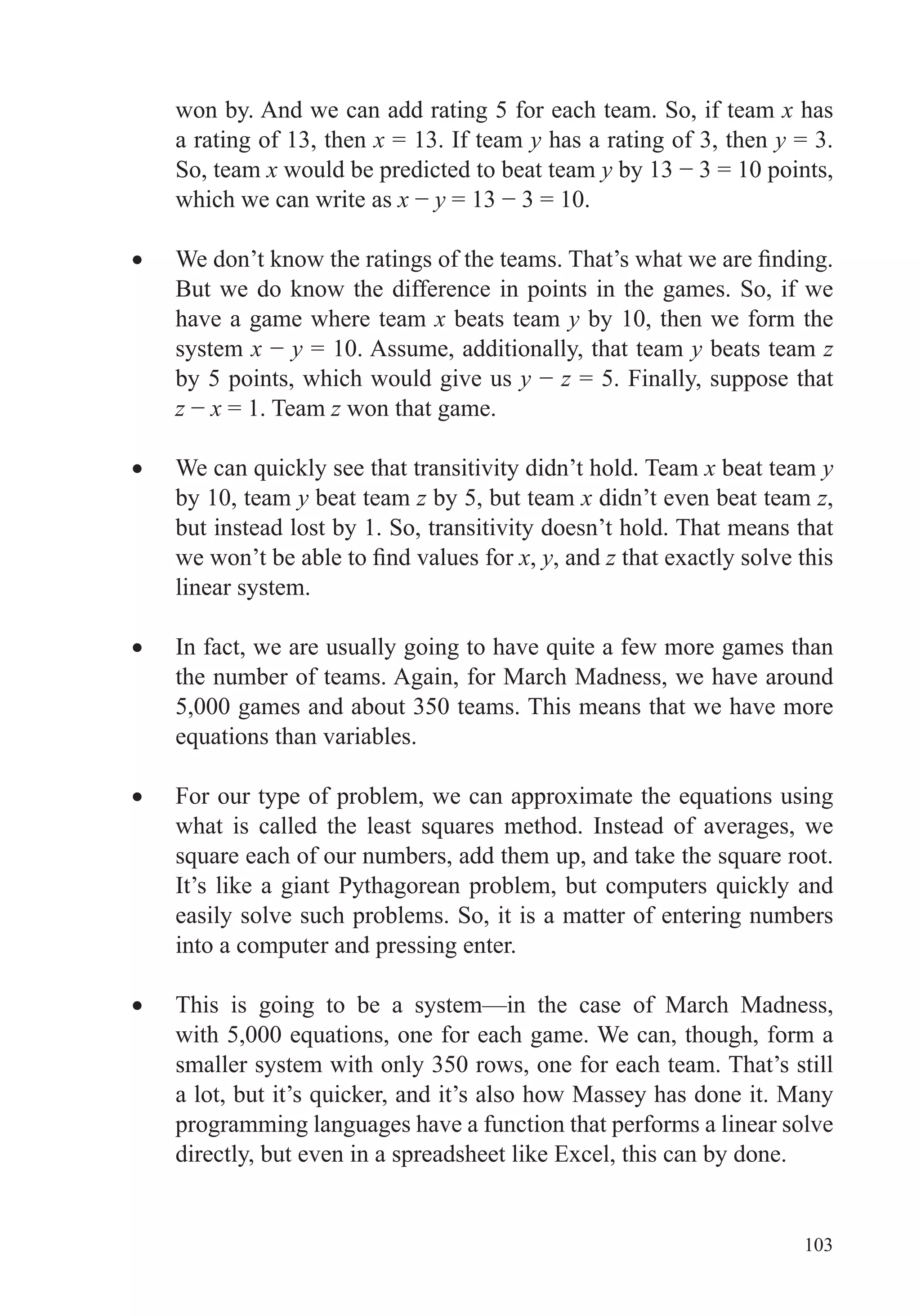103
won by. And we can add rating 5 for each team. So, if team x has
a rating of 13, then x = 13. If team y has a rating of 3, then y = 3.
So, team x would be predicted to beat team y
which we can write as x y
But we do know the difference in points in the games. So, if we
have a game where team x beats team y by 10, then we form the
system x y = 10. Assume, additionally, that team y beats team z
by 5 points, which would give us y z = 5. Finally, suppose that
z x = 1. Team z won that game.
x beat team y
by 10, team y beat team z by 5, but team x didn’t even beat team z,
but instead lost by 1. So, transitivity doesn’t hold. That means that
x, y, and z that exactly solve this
linear system.
the number of teams. Again, for March Madness, we have around
5,000 games and about 350 teams. This means that we have more
easily solve such problems. So, it is a matter of entering numbers
into a computer and pressing enter.
This is going to be a system—in the case of March Madness,
smaller system with only 350 rows, one for each team. That’s still
programming languages have a function that performs a linear solve
directly, but even in a spreadsheet like Excel, this can by done.
 