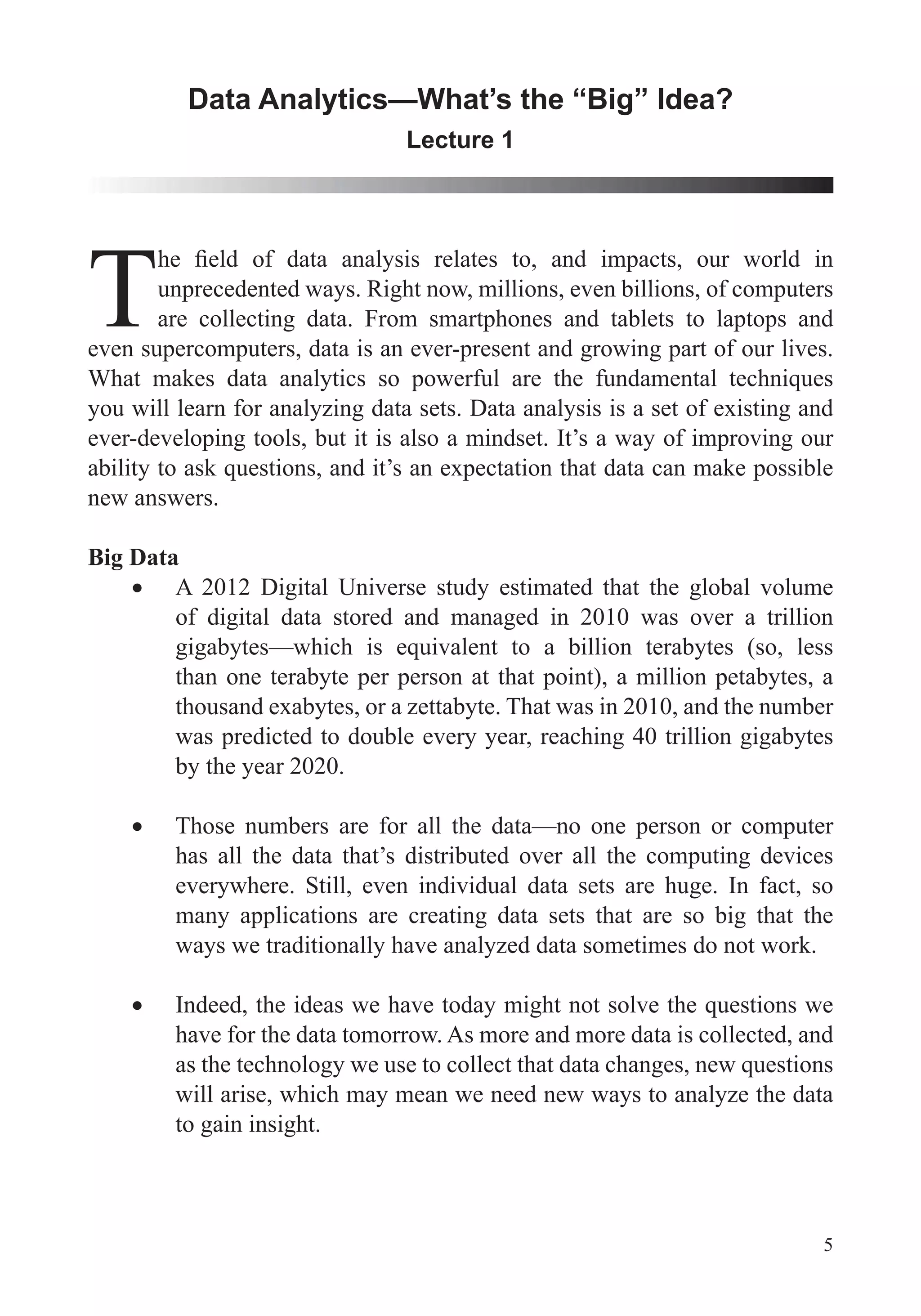 5
Data Analytics—What’s the “Big” Idea?
Lecture 1
Tunprecedented ways. Right now, millions, even billions, of computers
are collecting data. From smartphones and tablets to laptops and
even supercomputers, data is an ever-present and growing part of our lives.
you will learn for analyzing data sets. Data analysis is a set of existing and
ever-developing tools, but it is also a mindset. It’s a way of improving our
new answers.
Big Data
A 2012 Digital Universe study estimated that the global volume
of digital data stored and managed in 2010 was over a trillion
than one terabyte per person at that point), a million petabytes, a
thousand exabytes, or a zettabyte. That was in 2010, and the number
was predicted to double every year, reaching 40 trillion gigabytes
by the year 2020.
Those numbers are for all the data—no one person or computer
has all the data that’s distributed over all the computing devices
everywhere. Still, even individual data sets are huge. In fact, so
many applications are creating data sets that are so big that the
ways we traditionally have analyzed data sometimes do not work.
have for the data tomorrow. As more and more data is collected, and
will arise, which may mean we need new ways to analyze the data
to gain insight.
 