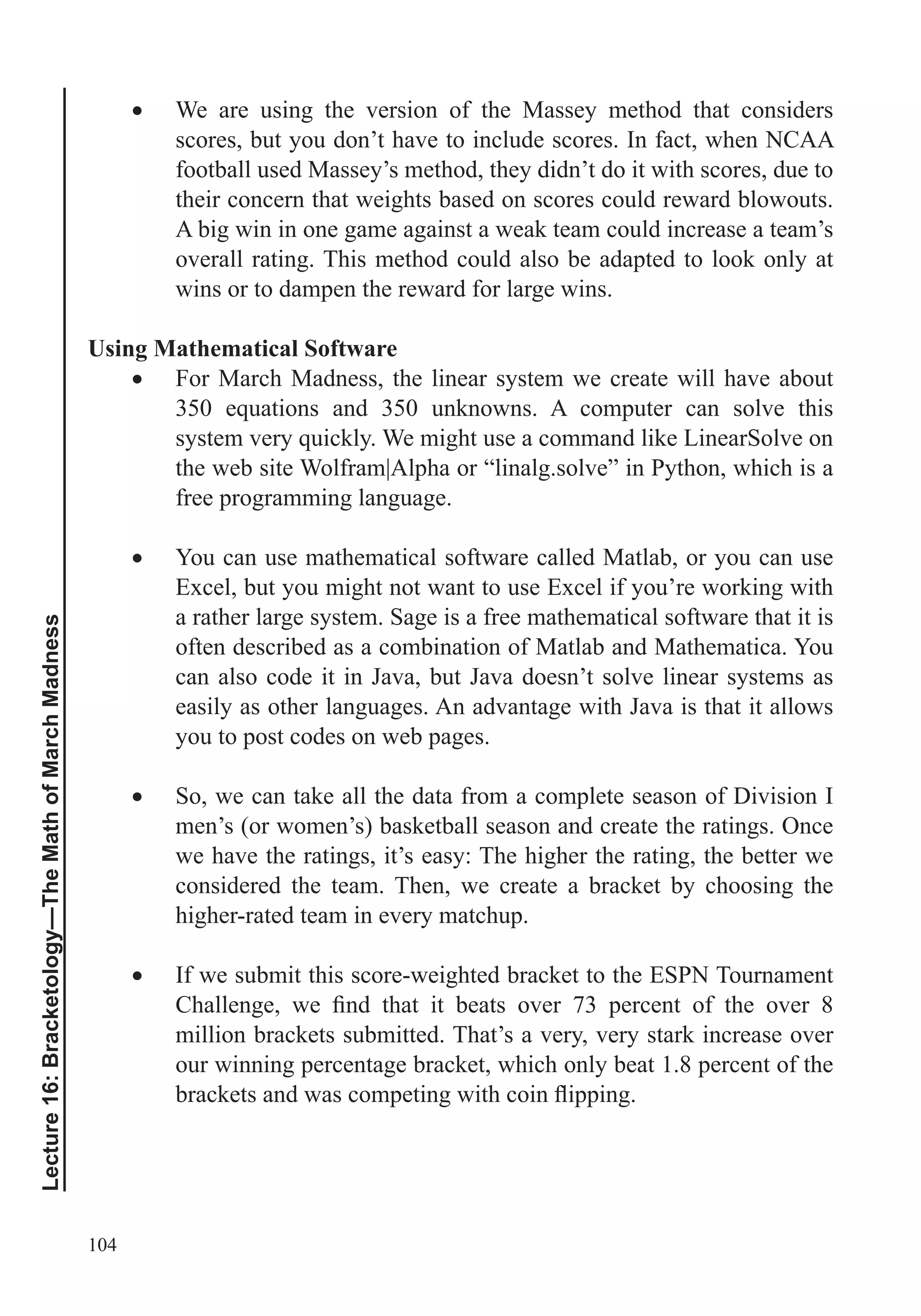 104
Lecture16:Bracketology—TheMathofMarchMadness
We are using the version of the Massey method that considers
scores, but you don’t have to include scores. In fact, when NCAA
football used Massey’s method, they didn’t do it with scores, due to
their concern that weights based on scores could reward blowouts.
A big win in one game against a weak team could increase a team’s
overall rating. This method could also be adapted to look only at
wins or to dampen the reward for large wins.
Using Mathematical Software
For March Madness, the linear system we create will have about
the web site Wolfram|Alpha or “linalg.solve” in Python, which is a
free programming language.
You can use mathematical software called Matlab, or you can use
Excel, but you might not want to use Excel if you’re working with
a rather large system. Sage is a free mathematical software that it is
often described as a combination of Matlab and Mathematica. You
can also code it in Java, but Java doesn’t solve linear systems as
easily as other languages. An advantage with Java is that it allows
you to post codes on web pages.
So, we can take all the data from a complete season of Division I
men’s (or women’s) basketball season and create the ratings. Once
we have the ratings, it’s easy: The higher the rating, the better we
considered the team. Then, we create a bracket by choosing the
higher-rated team in every matchup.
If we submit this score-weighted bracket to the ESPN Tournament
million brackets submitted. That’s a very, very stark increase over
our winning percentage bracket, which only beat 1.8 percent of the
 