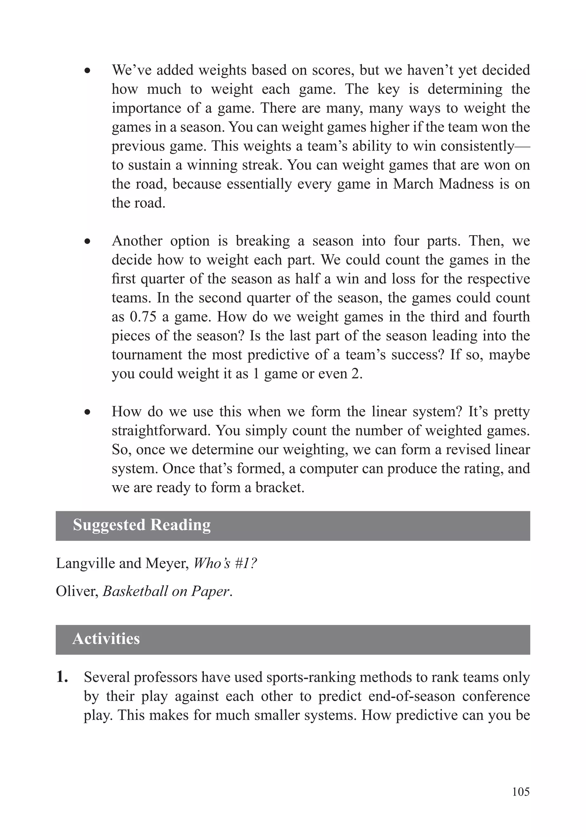 105
We’ve added weights based on scores, but we haven’t yet decided
how much to weight each game. The key is determining the
importance of a game. There are many, many ways to weight the
games in a season. You can weight games higher if the team won the
previous game. This weights a team’s ability to win consistently—
to sustain a winning streak. You can weight games that are won on
the road, because essentially every game in March Madness is on
the road.
Another option is breaking a season into four parts. Then, we
decide how to weight each part. We could count the games in the
as 0.75 a game. How do we weight games in the third and fourth
pieces of the season? Is the last part of the season leading into the
tournament the most predictive of a team’s success? If so, maybe
you could weight it as 1 game or even 2.
How do we use this when we form the linear system? It’s pretty
straightforward. You simply count the number of weighted games.
So, once we determine our weighting, we can form a revised linear
system. Once that’s formed, a computer can produce the rating, and
we are ready to form a bracket.
Langville and Meyer, Who’s #1?
Oliver, Basketball on Paper.
1. Several professors have used sports-ranking methods to rank teams only
by their play against each other to predict end-of-season conference
play. This makes for much smaller systems. How predictive can you be
Suggested Reading
Activities
 