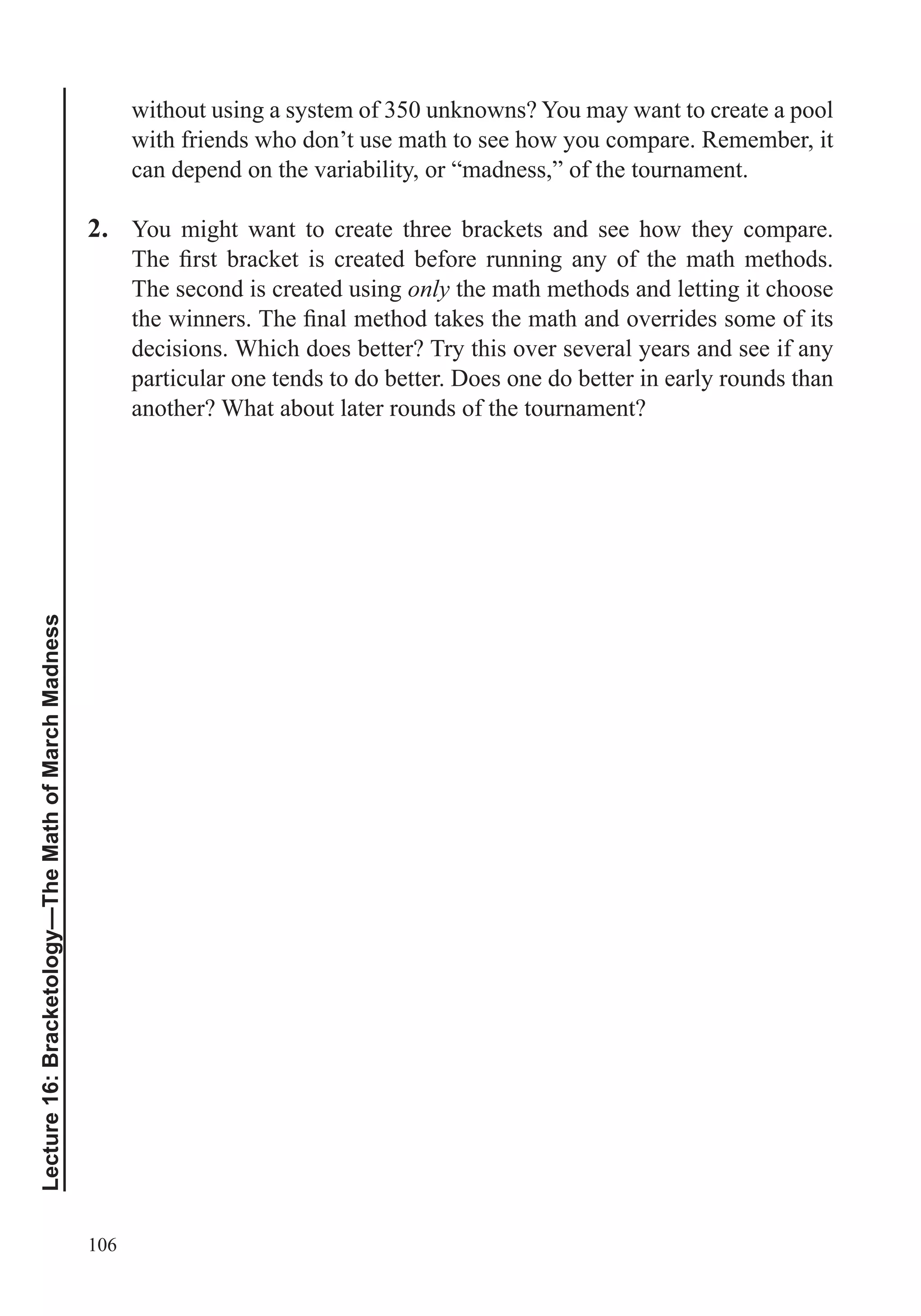 106
Lecture16:Bracketology—TheMathofMarchMadness
without using a system of 350 unknowns? You may want to create a pool
with friends who don’t use math to see how you compare. Remember, it
can depend on the variability, or “madness,” of the tournament.
2. You might want to create three brackets and see how they compare.
The second is created using only the math methods and letting it choose
decisions. Which does better? Try this over several years and see if any
particular one tends to do better. Does one do better in early rounds than
another? What about later rounds of the tournament?
 