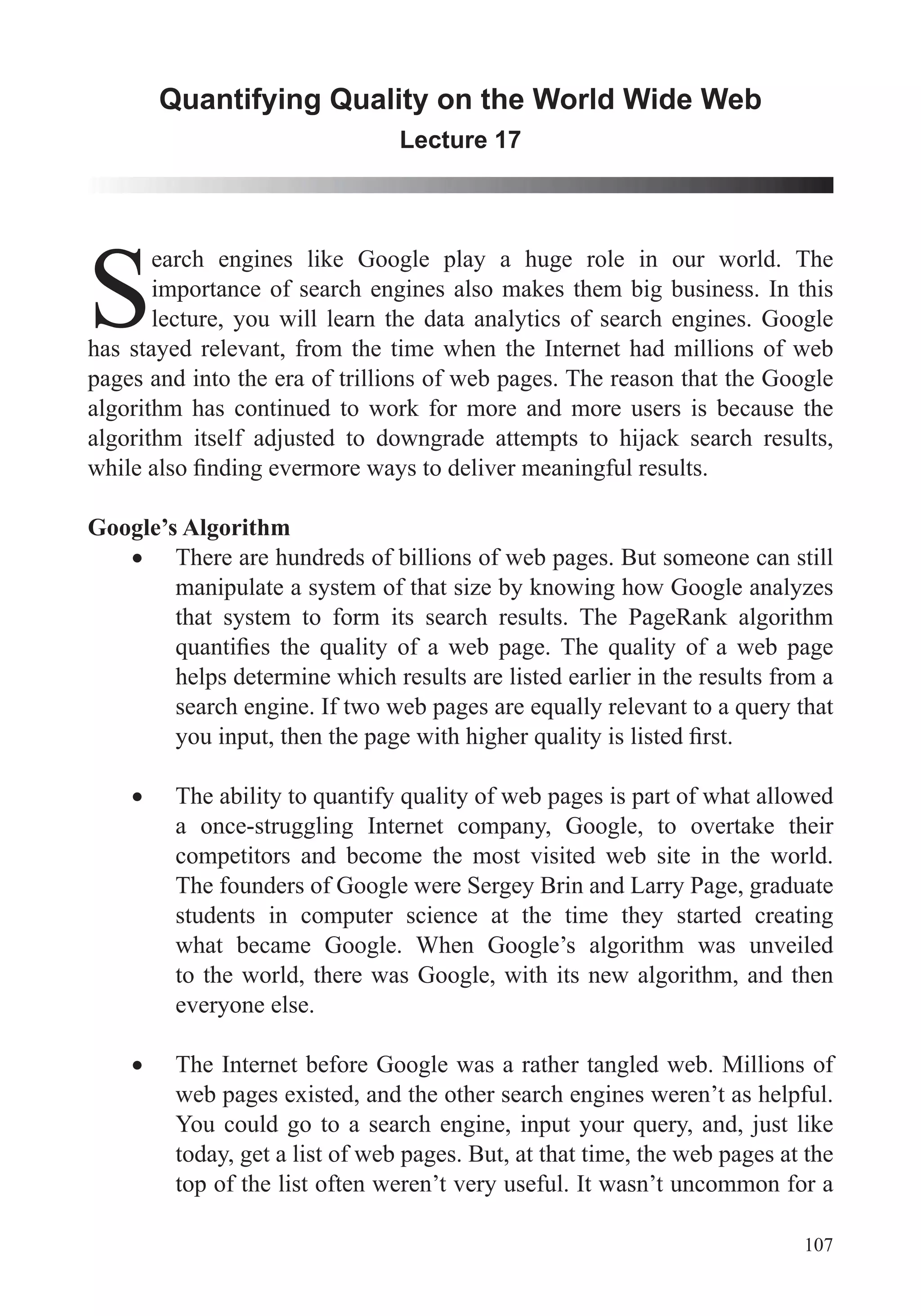 107
Quantifying Quality on the World Wide Web
Lecture 17
S
earch engines like Google play a huge role in our world. The
importance of search engines also makes them big business. In this
lecture, you will learn the data analytics of search engines. Google
has stayed relevant, from the time when the Internet had millions of web
pages and into the era of trillions of web pages. The reason that the Google
algorithm has continued to work for more and more users is because the
algorithm itself adjusted to downgrade attempts to hijack search results,
Google’s Algorithm
There are hundreds of billions of web pages. But someone can still
manipulate a system of that size by knowing how Google analyzes
that system to form its search results. The PageRank algorithm
helps determine which results are listed earlier in the results from a
a once-struggling Internet company, Google, to overtake their
competitors and become the most visited web site in the world.
The founders of Google were Sergey Brin and Larry Page, graduate
students in computer science at the time they started creating
what became Google. When Google’s algorithm was unveiled
to the world, there was Google, with its new algorithm, and then
everyone else.
The Internet before Google was a rather tangled web. Millions of
web pages existed, and the other search engines weren’t as helpful.
today, get a list of web pages. But, at that time, the web pages at the
top of the list often weren’t very useful. It wasn’t uncommon for a
 