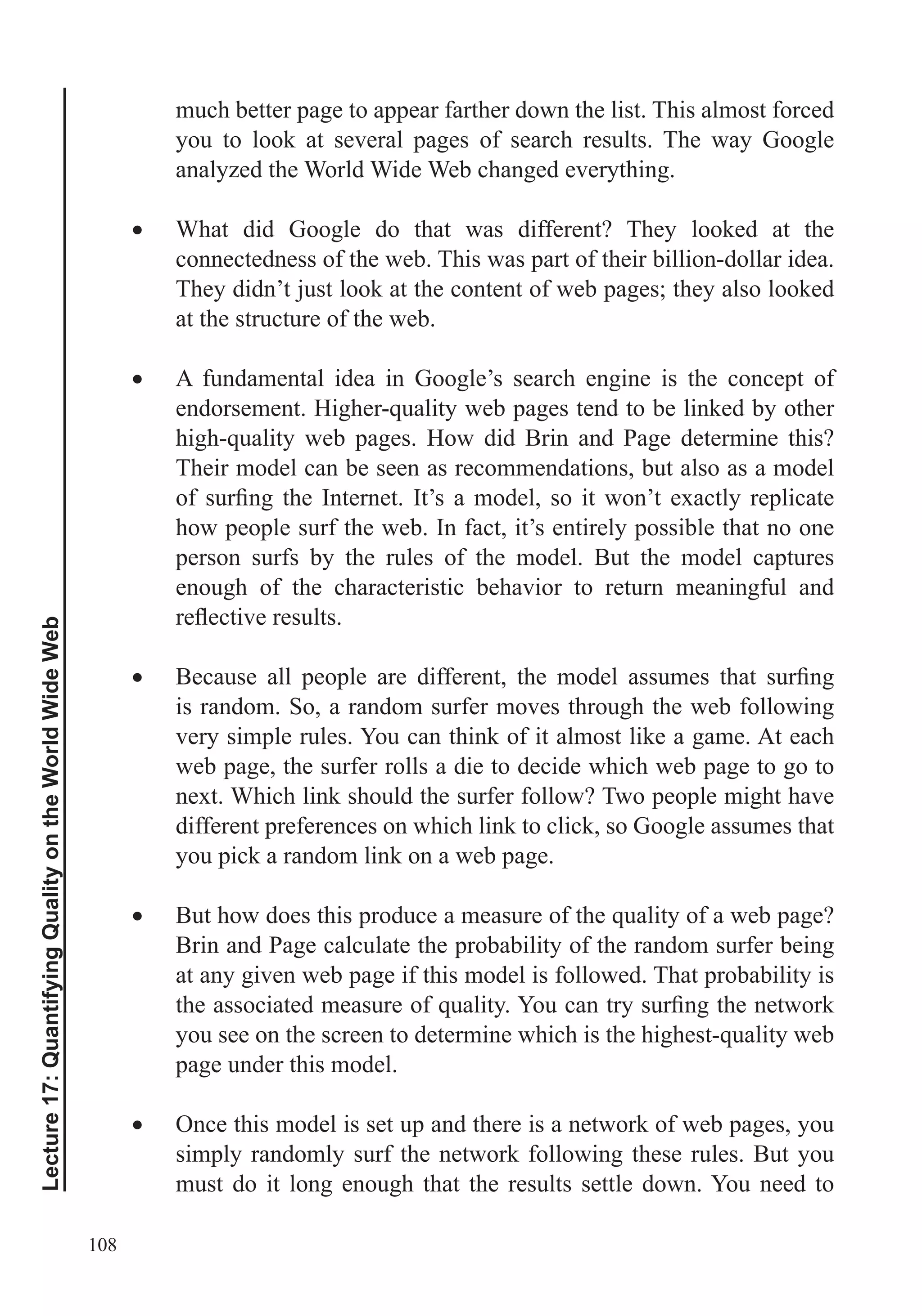 108
Lecture17:QuantifyingQualityontheWorldWideWeb
much better page to appear farther down the list. This almost forced
you to look at several pages of search results. The way Google
analyzed the World Wide Web changed everything.
What did Google do that was different? They looked at the
connectedness of the web. This was part of their billion-dollar idea.
They didn’t just look at the content of web pages; they also looked
at the structure of the web.
A fundamental idea in Google’s search engine is the concept of
Their model can be seen as recommendations, but also as a model
how people surf the web. In fact, it’s entirely possible that no one
person surfs by the rules of the model. But the model captures
enough of the characteristic behavior to return meaningful and
is random. So, a random surfer moves through the web following
very simple rules. You can think of it almost like a game. At each
web page, the surfer rolls a die to decide which web page to go to
next. Which link should the surfer follow? Two people might have
different preferences on which link to click, so Google assumes that
you pick a random link on a web page.
Brin and Page calculate the probability of the random surfer being
at any given web page if this model is followed. That probability is
page under this model.
Once this model is set up and there is a network of web pages, you
simply randomly surf the network following these rules. But you
must do it long enough that the results settle down. You need to
 