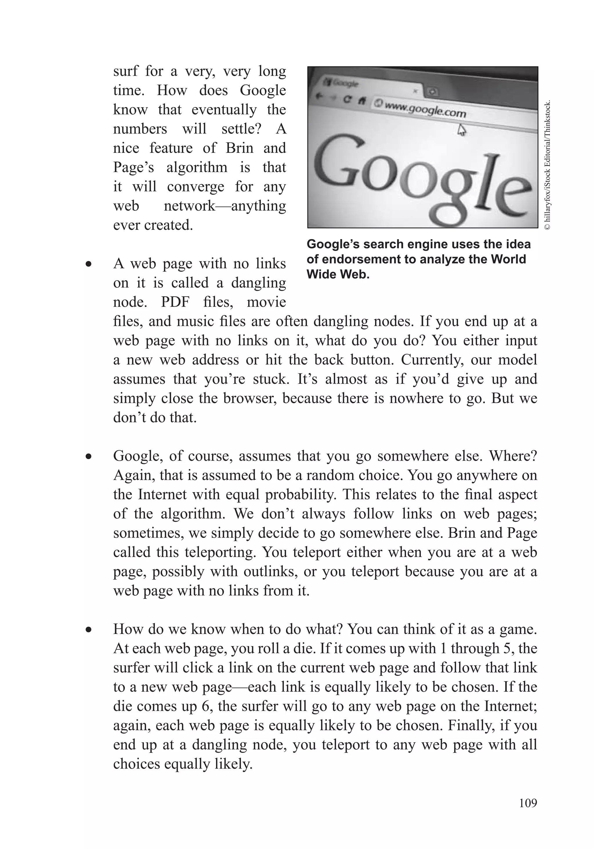109
Google’s search engine uses the idea
of endorsement to analyze the World
Wide Web.
©hillaryfox/iStockEditorial/Thinkstock.
surf for a very, very long
time. How does Google
know that eventually the
numbers will settle? A
nice feature of Brin and
Page’s algorithm is that
it will converge for any
web network—anything
ever created.
A web page with no links
on it is called a dangling
web page with no links on it, what do you do? You either input
a new web address or hit the back button. Currently, our model
assumes that you’re stuck. It’s almost as if you’d give up and
simply close the browser, because there is nowhere to go. But we
don’t do that.
Google, of course, assumes that you go somewhere else. Where?
Again, that is assumed to be a random choice. You go anywhere on
of the algorithm. We don’t always follow links on web pages;
sometimes, we simply decide to go somewhere else. Brin and Page
called this teleporting. You teleport either when you are at a web
page, possibly with outlinks, or you teleport because you are at a
web page with no links from it.
How do we know when to do what? You can think of it as a game.
At each web page, you roll a die. If it comes up with 1 through 5, the
surfer will click a link on the current web page and follow that link
die comes up 6, the surfer will go to any web page on the Internet;
end up at a dangling node, you teleport to any web page with all
 
