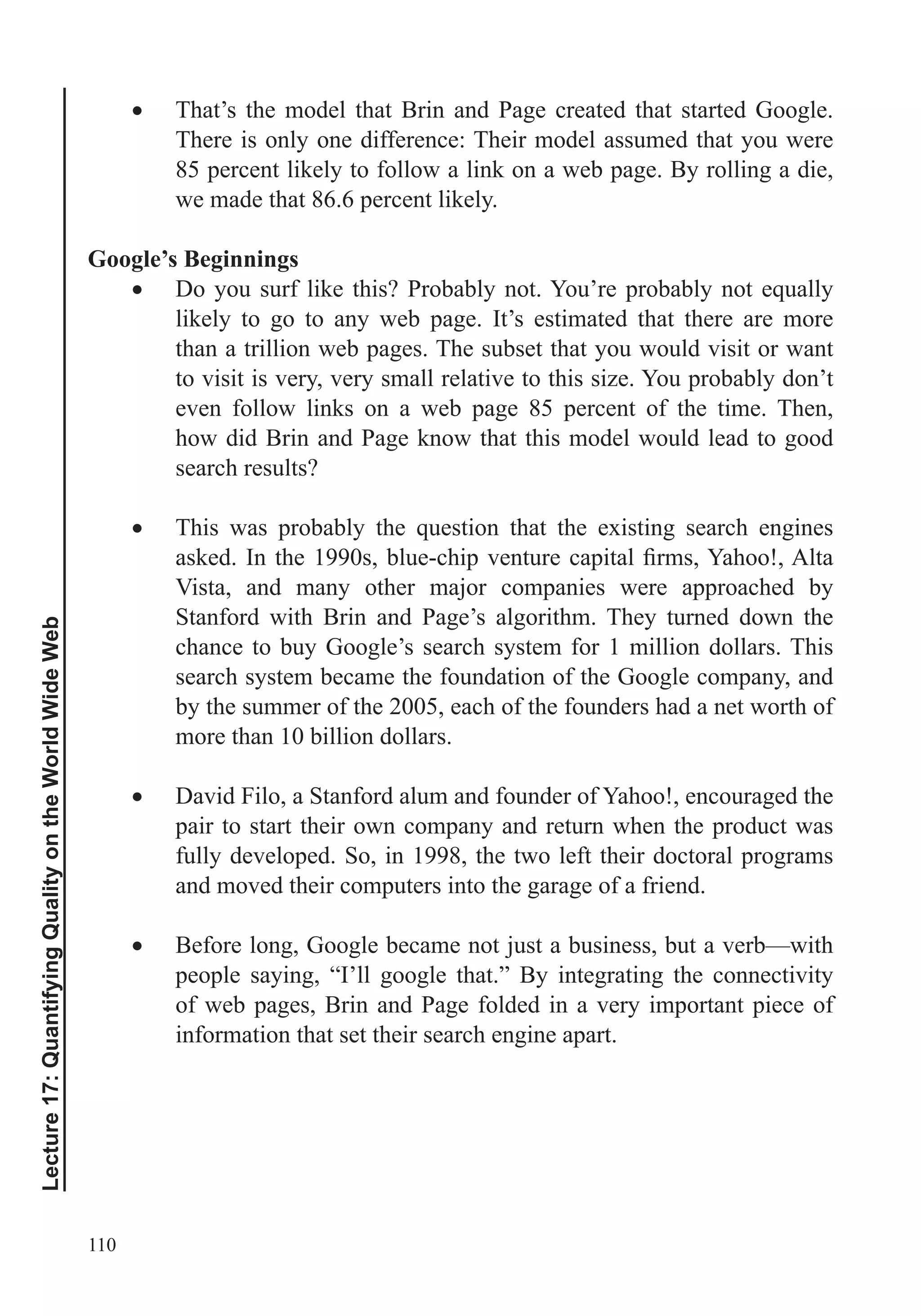 110
Lecture17:QuantifyingQualityontheWorldWideWeb
That’s the model that Brin and Page created that started Google.
There is only one difference: Their model assumed that you were
85 percent likely to follow a link on a web page. By rolling a die,
we made that 86.6 percent likely.
Google’s Beginnings
likely to go to any web page. It’s estimated that there are more
than a trillion web pages. The subset that you would visit or want
to visit is very, very small relative to this size. You probably don’t
even follow links on a web page 85 percent of the time. Then,
how did Brin and Page know that this model would lead to good
search results?
Vista, and many other major companies were approached by
Stanford with Brin and Page’s algorithm. They turned down the
chance to buy Google’s search system for 1 million dollars. This
search system became the foundation of the Google company, and
by the summer of the 2005, each of the founders had a net worth of
more than 10 billion dollars.
David Filo, a Stanford alum and founder of Yahoo!, encouraged the
pair to start their own company and return when the product was
fully developed. So, in 1998, the two left their doctoral programs
and moved their computers into the garage of a friend.
Before long, Google became not just a business, but a verb—with
people saying, “I’ll google that.” By integrating the connectivity
of web pages, Brin and Page folded in a very important piece of
information that set their search engine apart.
 