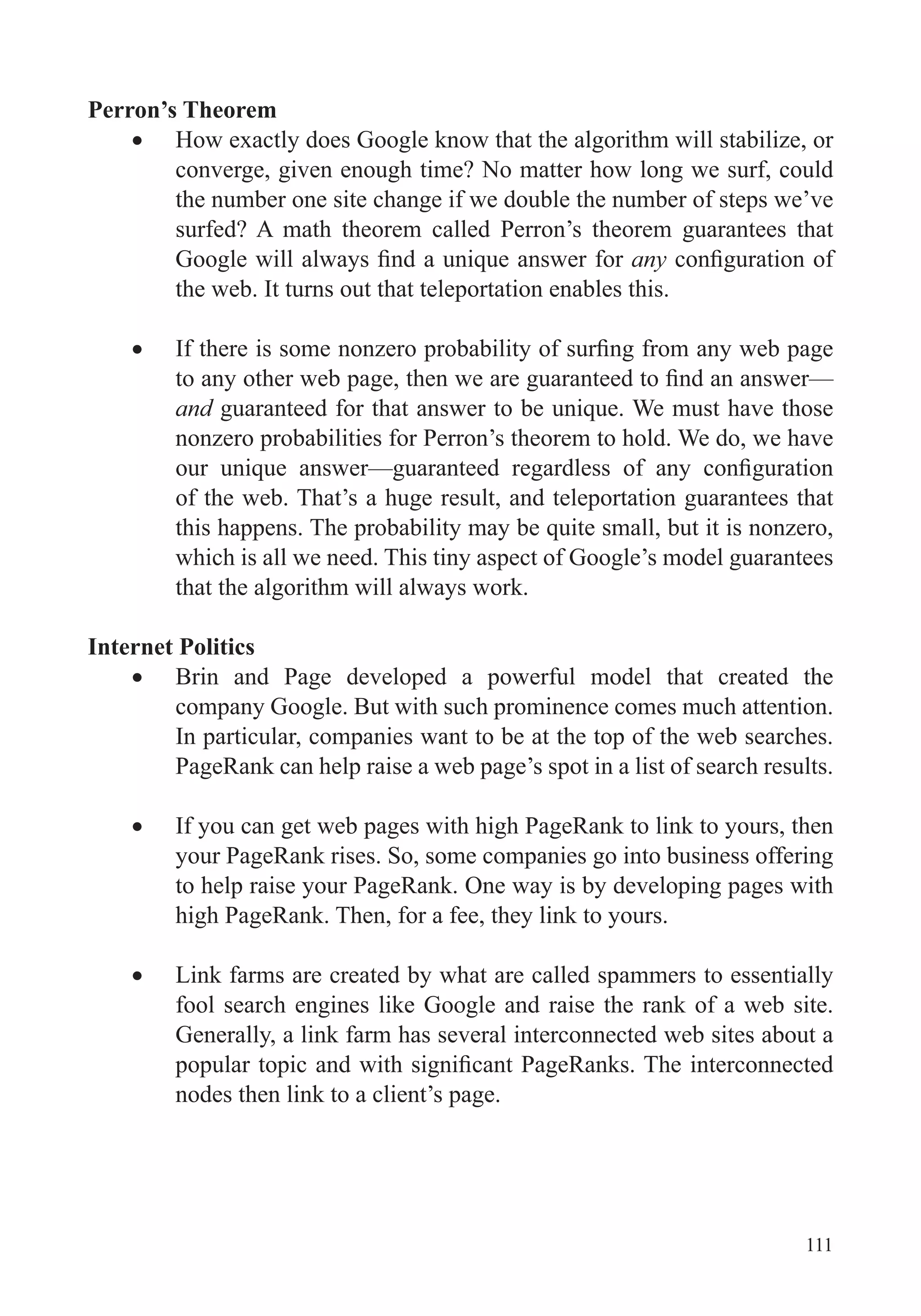 111
Perron’s Theorem
How exactly does Google know that the algorithm will stabilize, or
converge, given enough time? No matter how long we surf, could
the number one site change if we double the number of steps we’ve
surfed? A math theorem called Perron’s theorem guarantees that
any
the web. It turns out that teleportation enables this.
and
nonzero probabilities for Perron’s theorem to hold. We do, we have
of the web. That’s a huge result, and teleportation guarantees that
which is all we need. This tiny aspect of Google’s model guarantees
that the algorithm will always work.
Internet Politics
Brin and Page developed a powerful model that created the
company Google. But with such prominence comes much attention.
In particular, companies want to be at the top of the web searches.
PageRank can help raise a web page’s spot in a list of search results.
If you can get web pages with high PageRank to link to yours, then
your PageRank rises. So, some companies go into business offering
to help raise your PageRank. One way is by developing pages with
high PageRank. Then, for a fee, they link to yours.
Link farms are created by what are called spammers to essentially
fool search engines like Google and raise the rank of a web site.
Generally, a link farm has several interconnected web sites about a
nodes then link to a client’s page.
 