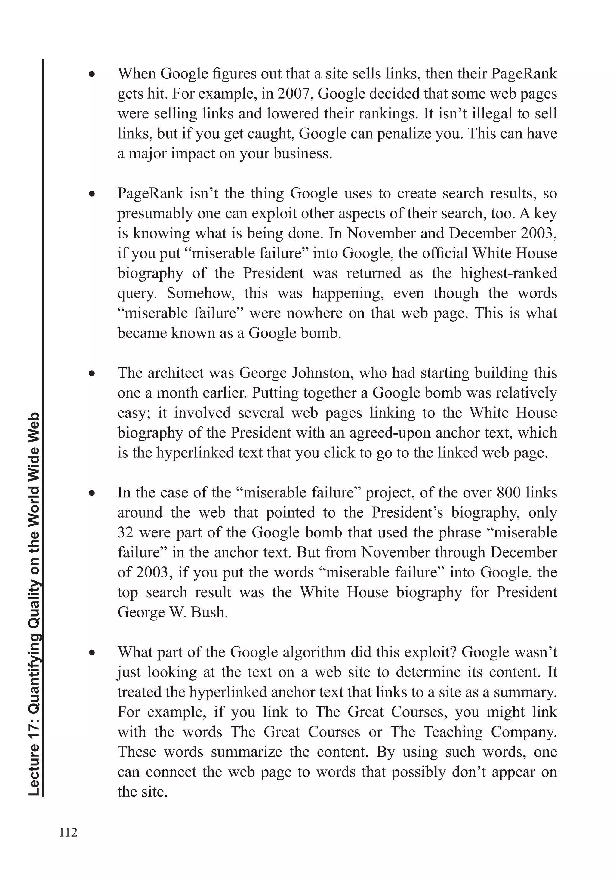 112
Lecture17:QuantifyingQualityontheWorldWideWeb
gets hit. For example, in 2007, Google decided that some web pages
were selling links and lowered their rankings. It isn’t illegal to sell
links, but if you get caught, Google can penalize you. This can have
a major impact on your business.
PageRank isn’t the thing Google uses to create search results, so
presumably one can exploit other aspects of their search, too. A key
is knowing what is being done. In November and December 2003,
biography of the President was returned as the highest-ranked
“miserable failure” were nowhere on that web page. This is what
became known as a Google bomb.
The architect was George Johnston, who had starting building this
one a month earlier. Putting together a Google bomb was relatively
easy; it involved several web pages linking to the White House
biography of the President with an agreed-upon anchor text, which
is the hyperlinked text that you click to go to the linked web page.
In the case of the “miserable failure” project, of the over 800 links
around the web that pointed to the President’s biography, only
32 were part of the Google bomb that used the phrase “miserable
failure” in the anchor text. But from November through December
of 2003, if you put the words “miserable failure” into Google, the
top search result was the White House biography for President
George W. Bush.
What part of the Google algorithm did this exploit? Google wasn’t
just looking at the text on a web site to determine its content. It
treated the hyperlinked anchor text that links to a site as a summary.
For example, if you link to The Great Courses, you might link
with the words The Great Courses or The Teaching Company.
These words summarize the content. By using such words, one
can connect the web page to words that possibly don’t appear on
the site.
 