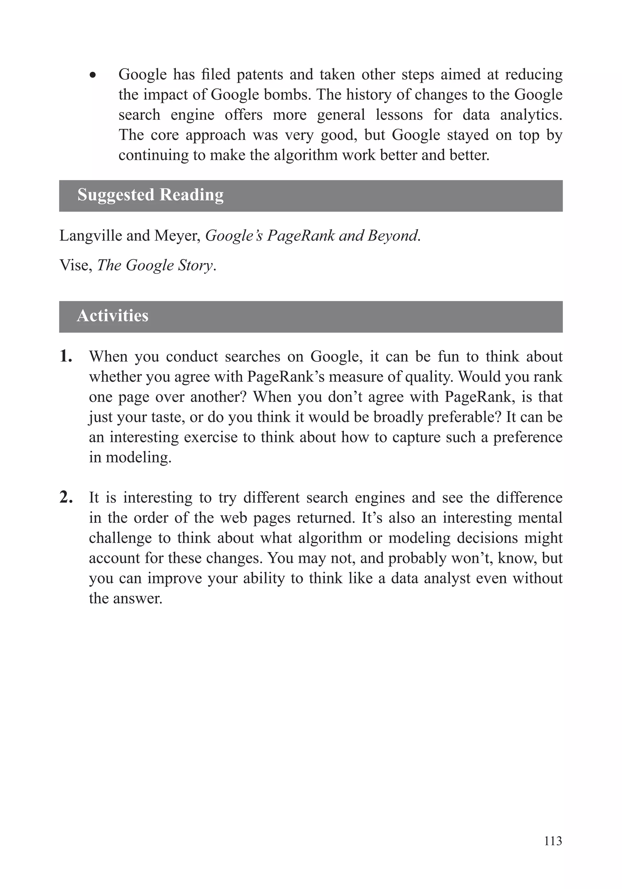 113
the impact of Google bombs. The history of changes to the Google
search engine offers more general lessons for data analytics.
The core approach was very good, but Google stayed on top by
continuing to make the algorithm work better and better.
Langville and Meyer, Google’s PageRank and Beyond.
Vise, The Google Story.
1. When you conduct searches on Google, it can be fun to think about
one page over another? When you don’t agree with PageRank, is that
just your taste, or do you think it would be broadly preferable? It can be
an interesting exercise to think about how to capture such a preference
in modeling.
2. It is interesting to try different search engines and see the difference
in the order of the web pages returned. It’s also an interesting mental
challenge to think about what algorithm or modeling decisions might
account for these changes. You may not, and probably won’t, know, but
you can improve your ability to think like a data analyst even without
the answer.
Suggested Reading
Activities
 