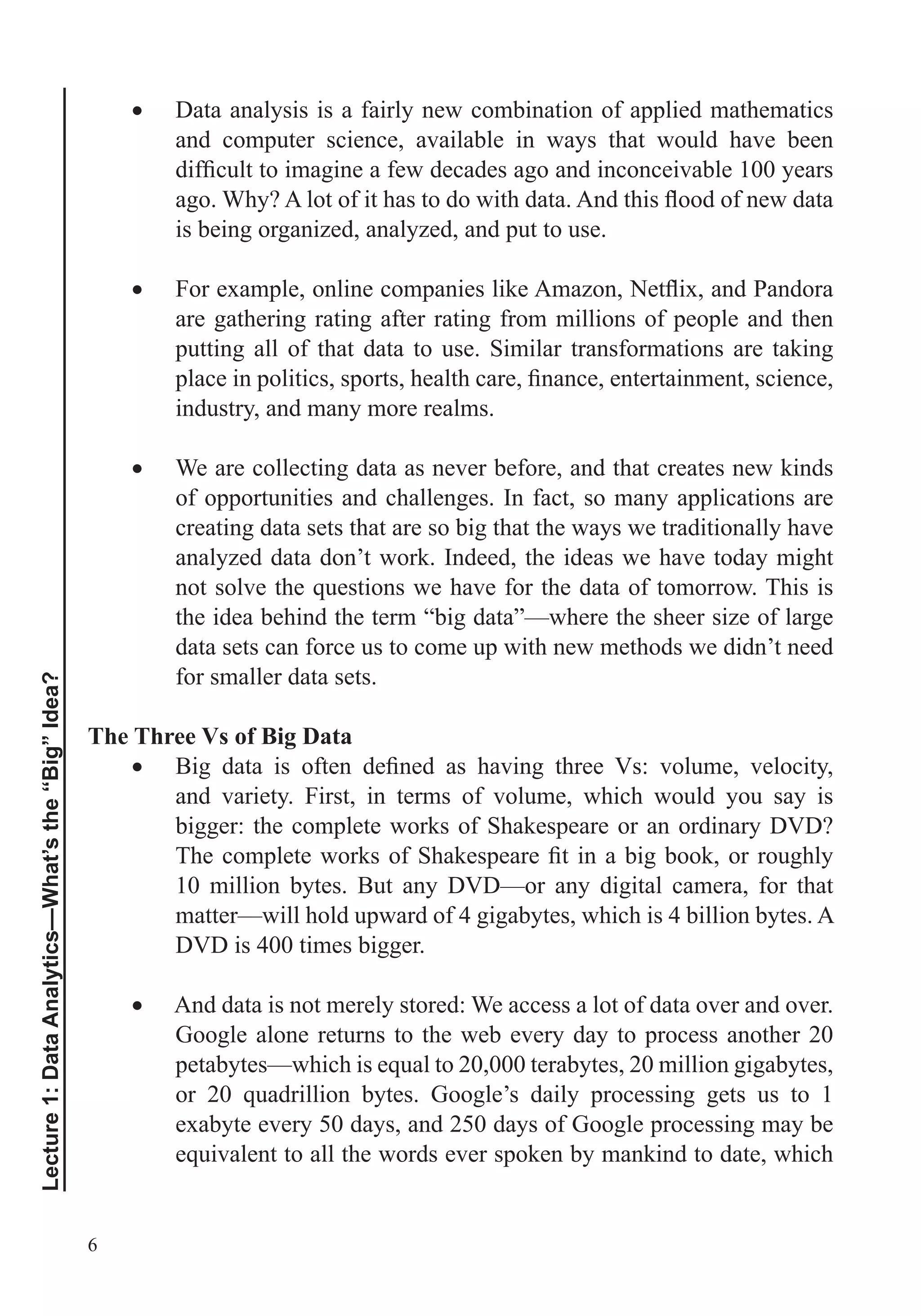 6
Lecture1:DataAnalytics—What’sthe“Big”Idea?
Data analysis is a fairly new combination of applied mathematics
and computer science, available in ways that would have been
is being organized, analyzed, and put to use.
are gathering rating after rating from millions of people and then
putting all of that data to use. Similar transformations are taking
industry, and many more realms.
We are collecting data as never before, and that creates new kinds
of opportunities and challenges. In fact, so many applications are
creating data sets that are so big that the ways we traditionally have
analyzed data don’t work. Indeed, the ideas we have today might
the idea behind the term “big data”—where the sheer size of large
data sets can force us to come up with new methods we didn’t need
for smaller data sets.
The Three Vs of Big Data
and variety. First, in terms of volume, which would you say is
bigger: the complete works of Shakespeare or an ordinary DVD?
10 million bytes. But any DVD—or any digital camera, for that
matter—will hold upward of 4 gigabytes, which is 4 billion bytes. A
DVD is 400 times bigger.
And data is not merely stored: We access a lot of data over and over.
Google alone returns to the web every day to process another 20
exabyte every 50 days, and 250 days of Google processing may be
 