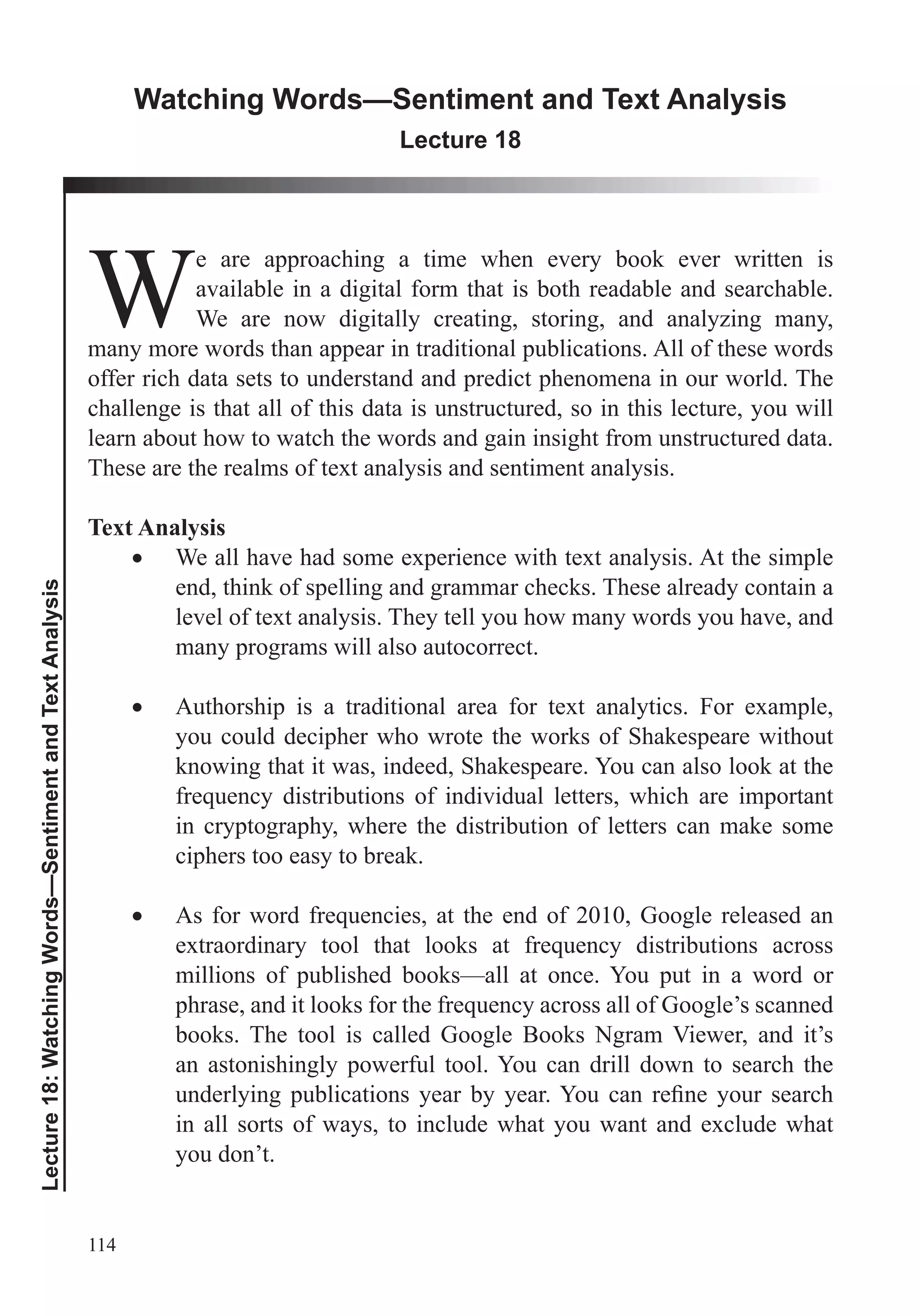 114
Lecture18:WatchingWords—SentimentandTextAnalysis
Watching Words—Sentiment and Text Analysis
Lecture 18
W
e are approaching a time when every book ever written is
available in a digital form that is both readable and searchable.
We are now digitally creating, storing, and analyzing many,
many more words than appear in traditional publications. All of these words
offer rich data sets to understand and predict phenomena in our world. The
challenge is that all of this data is unstructured, so in this lecture, you will
learn about how to watch the words and gain insight from unstructured data.
These are the realms of text analysis and sentiment analysis.
Text Analysis
We all have had some experience with text analysis. At the simple
end, think of spelling and grammar checks. These already contain a
level of text analysis. They tell you how many words you have, and
many programs will also autocorrect.
Authorship is a traditional area for text analytics. For example,
you could decipher who wrote the works of Shakespeare without
knowing that it was, indeed, Shakespeare. You can also look at the
in cryptography, where the distribution of letters can make some
ciphers too easy to break.
millions of published books—all at once. You put in a word or
books. The tool is called Google Books Ngram Viewer, and it’s
an astonishingly powerful tool. You can drill down to search the
in all sorts of ways, to include what you want and exclude what
you don’t.
 