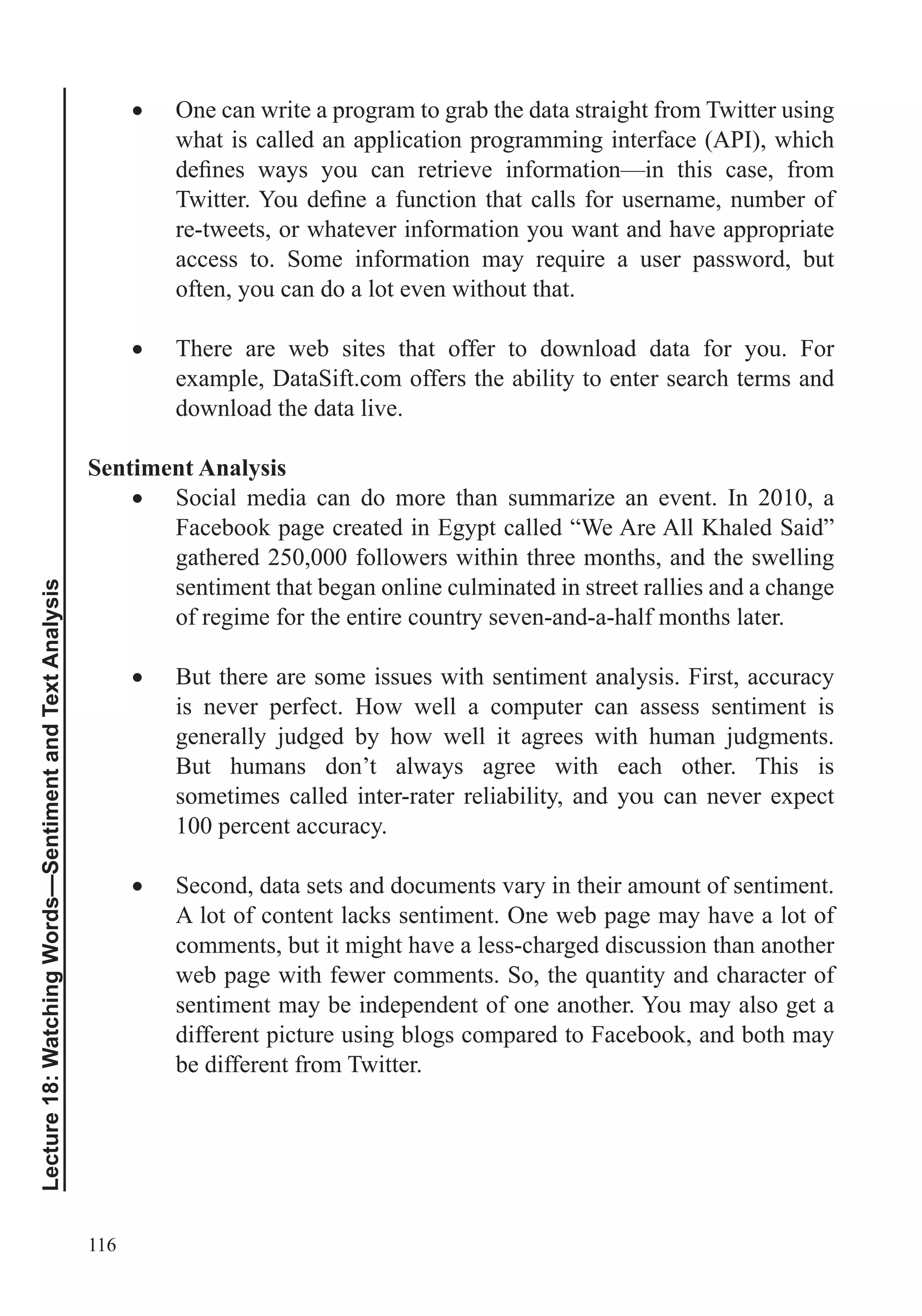 116
Lecture18:WatchingWords—SentimentandTextAnalysis
One can write a program to grab the data straight from Twitter using
what is called an application programming interface (API), which
re-tweets, or whatever information you want and have appropriate
often, you can do a lot even without that.
There are web sites that offer to download data for you. For
example, DataSift.com offers the ability to enter search terms and
download the data live.
Sentiment Analysis
Social media can do more than summarize an event. In 2010, a
Facebook page created in Egypt called “We Are All Khaled Said”
gathered 250,000 followers within three months, and the swelling
sentiment that began online culminated in street rallies and a change
of regime for the entire country seven-and-a-half months later.
But there are some issues with sentiment analysis. First, accuracy
is never perfect. How well a computer can assess sentiment is
generally judged by how well it agrees with human judgments.
But humans don’t always agree with each other. This is
sometimes called inter-rater reliability, and you can never expect
100 percent accuracy.
Second, data sets and documents vary in their amount of sentiment.
A lot of content lacks sentiment. One web page may have a lot of
comments, but it might have a less-charged discussion than another
sentiment may be independent of one another. You may also get a
different picture using blogs compared to Facebook, and both may
be different from Twitter.
 