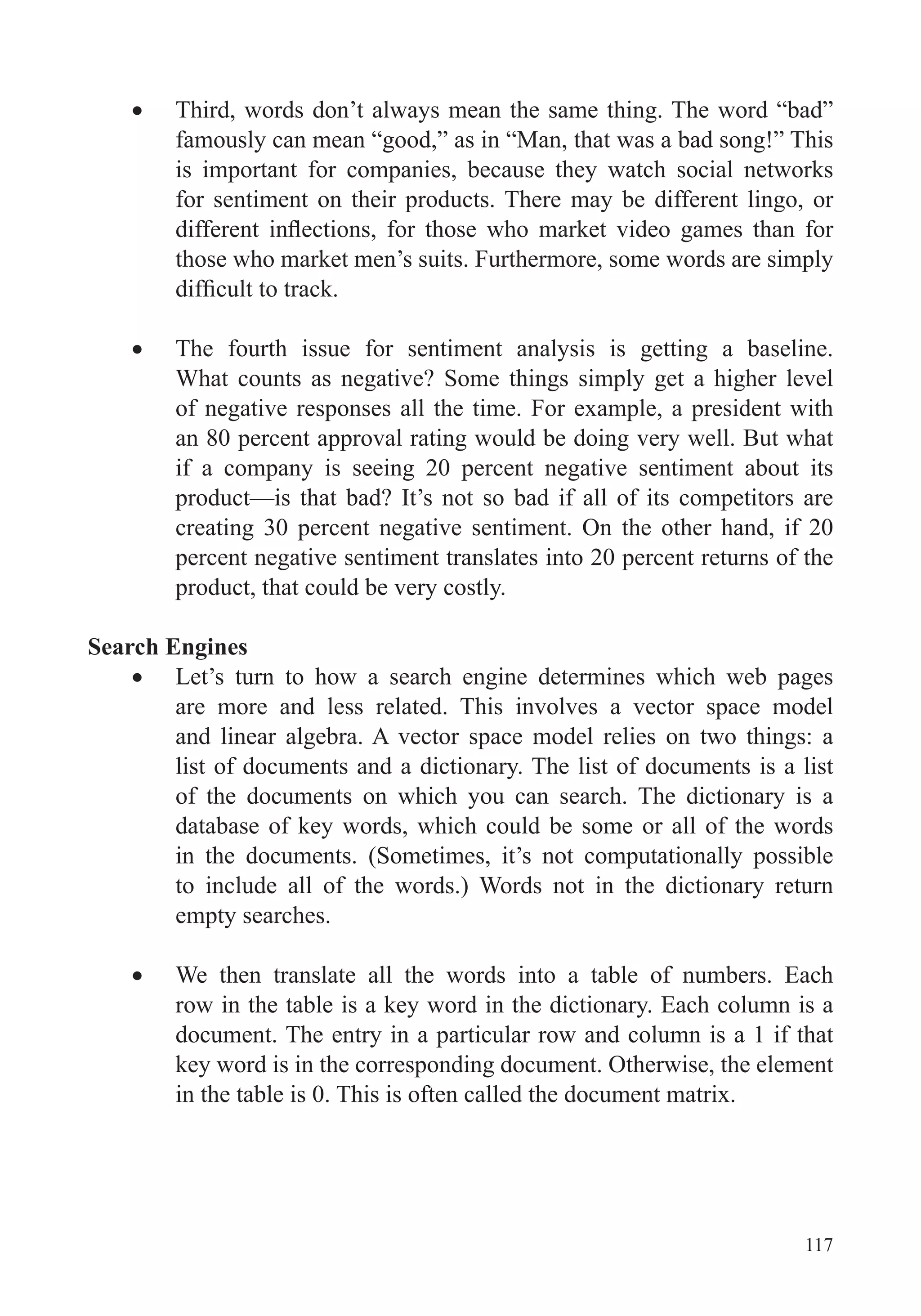 117
Third, words don’t always mean the same thing. The word “bad”
famously can mean “good,” as in “Man, that was a bad song!” This
is important for companies, because they watch social networks
for sentiment on their products. There may be different lingo, or
those who market men’s suits. Furthermore, some words are simply
The fourth issue for sentiment analysis is getting a baseline.
What counts as negative? Some things simply get a higher level
of negative responses all the time. For example, a president with
an 80 percent approval rating would be doing very well. But what
if a company is seeing 20 percent negative sentiment about its
product—is that bad? It’s not so bad if all of its competitors are
creating 30 percent negative sentiment. On the other hand, if 20
percent negative sentiment translates into 20 percent returns of the
product, that could be very costly.
Search Engines
Let’s turn to how a search engine determines which web pages
are more and less related. This involves a vector space model
and linear algebra. A vector space model relies on two things: a
list of documents and a dictionary. The list of documents is a list
of the documents on which you can search. The dictionary is a
database of key words, which could be some or all of the words
in the documents. (Sometimes, it’s not computationally possible
to include all of the words.) Words not in the dictionary return
empty searches.
We then translate all the words into a table of numbers. Each
row in the table is a key word in the dictionary. Each column is a
document. The entry in a particular row and column is a 1 if that
key word is in the corresponding document. Otherwise, the element
in the table is 0. This is often called the document matrix.
 