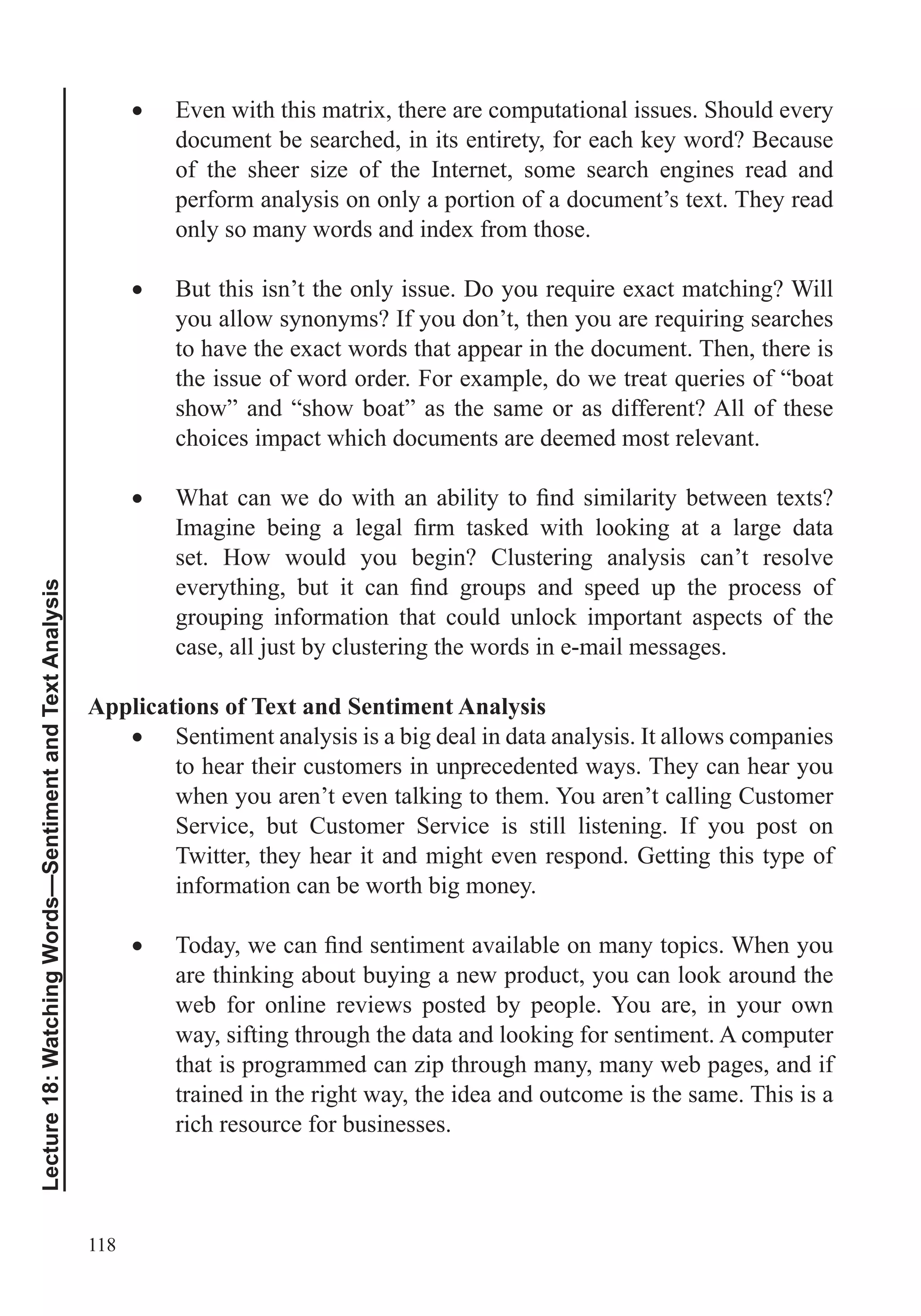 118
Lecture18:WatchingWords—SentimentandTextAnalysis
Even with this matrix, there are computational issues. Should every
document be searched, in its entirety, for each key word? Because
of the sheer size of the Internet, some search engines read and
perform analysis on only a portion of a document’s text. They read
only so many words and index from those.
to have the exact words that appear in the document. Then, there is
show” and “show boat” as the same or as different? All of these
choices impact which documents are deemed most relevant.
set. How would you begin? Clustering analysis can’t resolve
grouping information that could unlock important aspects of the
case, all just by clustering the words in e-mail messages.
Applications of Text and Sentiment Analysis
Sentiment analysis is a big deal in data analysis. It allows companies
to hear their customers in unprecedented ways. They can hear you
when you aren’t even talking to them. You aren’t calling Customer
Service, but Customer Service is still listening. If you post on
Twitter, they hear it and might even respond. Getting this type of
information can be worth big money.
are thinking about buying a new product, you can look around the
web for online reviews posted by people. You are, in your own
way, sifting through the data and looking for sentiment. A computer
that is programmed can zip through many, many web pages, and if
trained in the right way, the idea and outcome is the same. This is a
rich resource for businesses.
 