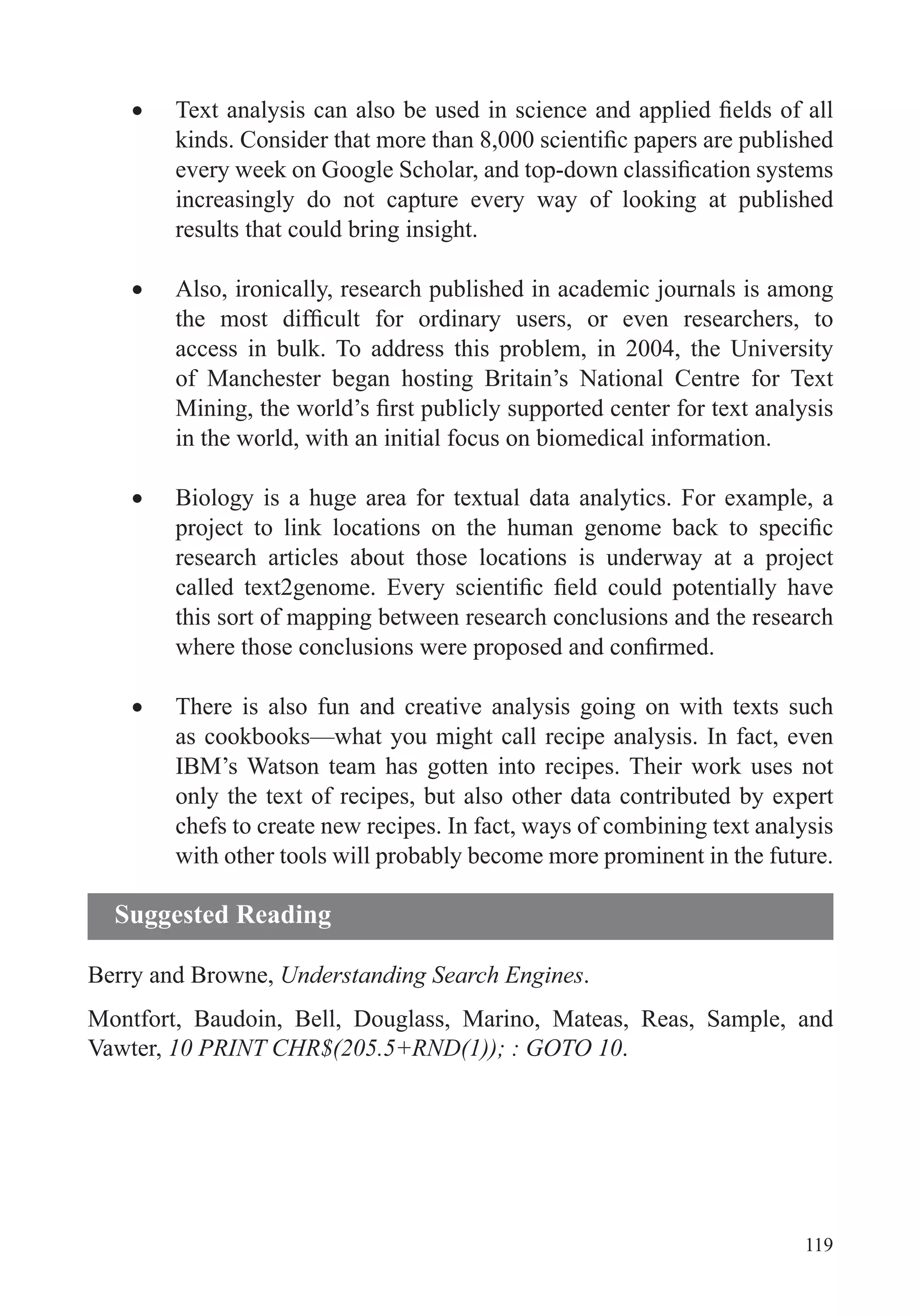 119
increasingly do not capture every way of looking at published
results that could bring insight.
Also, ironically, research published in academic journals is among
access in bulk. To address this problem, in 2004, the University
of Manchester began hosting Britain’s National Centre for Text
in the world, with an initial focus on biomedical information.
Biology is a huge area for textual data analytics. For example, a
research articles about those locations is underway at a project
this sort of mapping between research conclusions and the research
There is also fun and creative analysis going on with texts such
as cookbooks—what you might call recipe analysis. In fact, even
IBM’s Watson team has gotten into recipes. Their work uses not
only the text of recipes, but also other data contributed by expert
chefs to create new recipes. In fact, ways of combining text analysis
with other tools will probably become more prominent in the future.
Berry and Browne, Understanding Search Engines.
Montfort, Baudoin, Bell, Douglass, Marino, Mateas, Reas, Sample, and
Vawter, 10 PRINT CHR$(205.5+RND(1)); : GOTO 10.
Suggested Reading
 