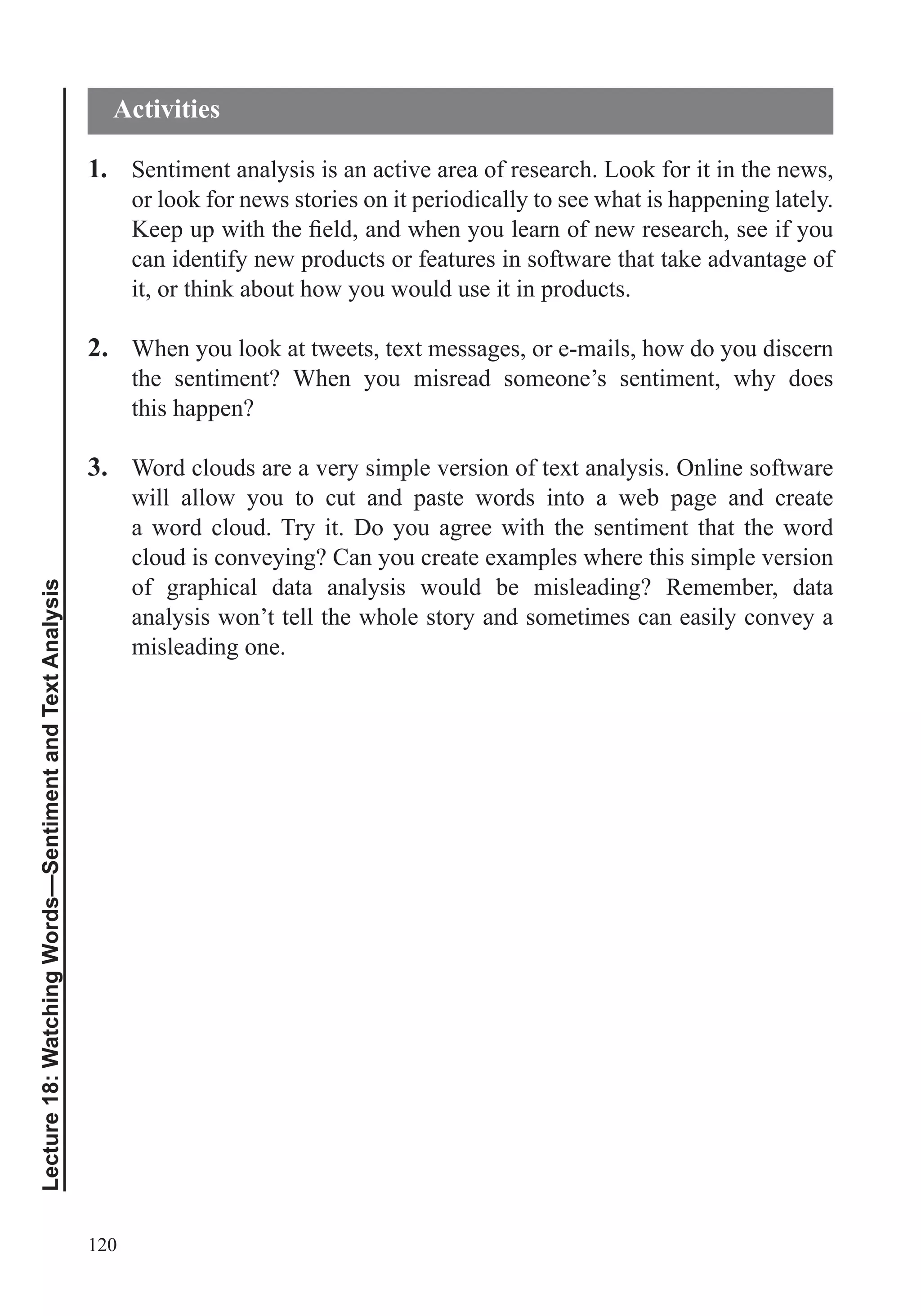120
Lecture18:WatchingWords—SentimentandTextAnalysis
1. Sentiment analysis is an active area of research. Look for it in the news,
or look for news stories on it periodically to see what is happening lately.
can identify new products or features in software that take advantage of
it, or think about how you would use it in products.
2. When you look at tweets, text messages, or e-mails, how do you discern
the sentiment? When you misread someone’s sentiment, why does
this happen?
3. Word clouds are a very simple version of text analysis. Online software
will allow you to cut and paste words into a web page and create
a word cloud. Try it. Do you agree with the sentiment that the word
cloud is conveying? Can you create examples where this simple version
of graphical data analysis would be misleading? Remember, data
analysis won’t tell the whole story and sometimes can easily convey a
misleading one.
Activities
 