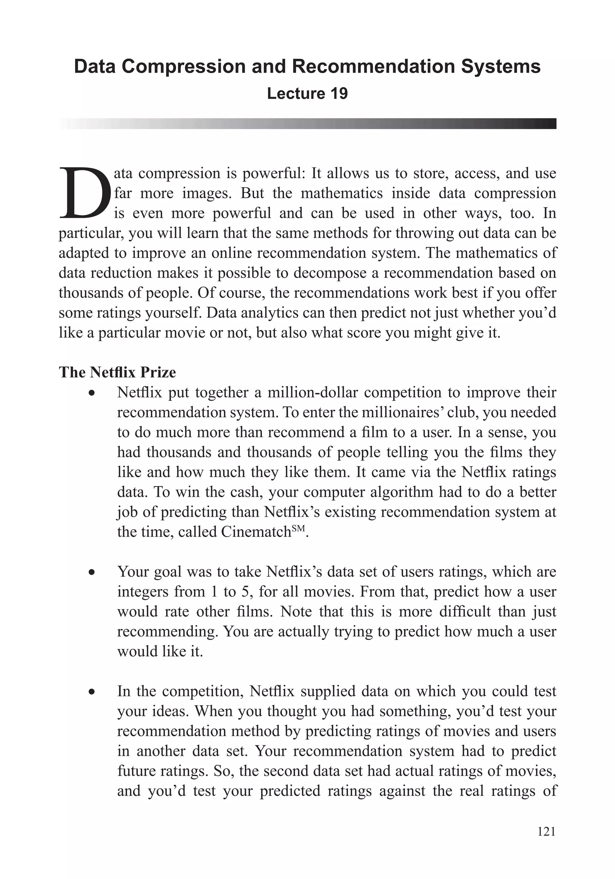 121
Data Compression and Recommendation Systems
Lecture 19
D
ata compression is powerful: It allows us to store, access, and use
far more images. But the mathematics inside data compression
is even more powerful and can be used in other ways, too. In
particular, you will learn that the same methods for throwing out data can be
adapted to improve an online recommendation system. The mathematics of
data reduction makes it possible to decompose a recommendation based on
thousands of people. Of course, the recommendations work best if you offer
some ratings yourself. Data analytics can then predict not just whether you’d
like a particular movie or not, but also what score you might give it.
recommendation system. To enter the millionaires’club, you needed
data. To win the cash, your computer algorithm had to do a better
the time, called CinematchSM
.
integers from 1 to 5, for all movies. From that, predict how a user
recommending. You are actually trying to predict how much a user
would like it.
your ideas. When you thought you had something, you’d test your
recommendation method by predicting ratings of movies and users
in another data set. Your recommendation system had to predict
future ratings. So, the second data set had actual ratings of movies,
and you’d test your predicted ratings against the real ratings of
 