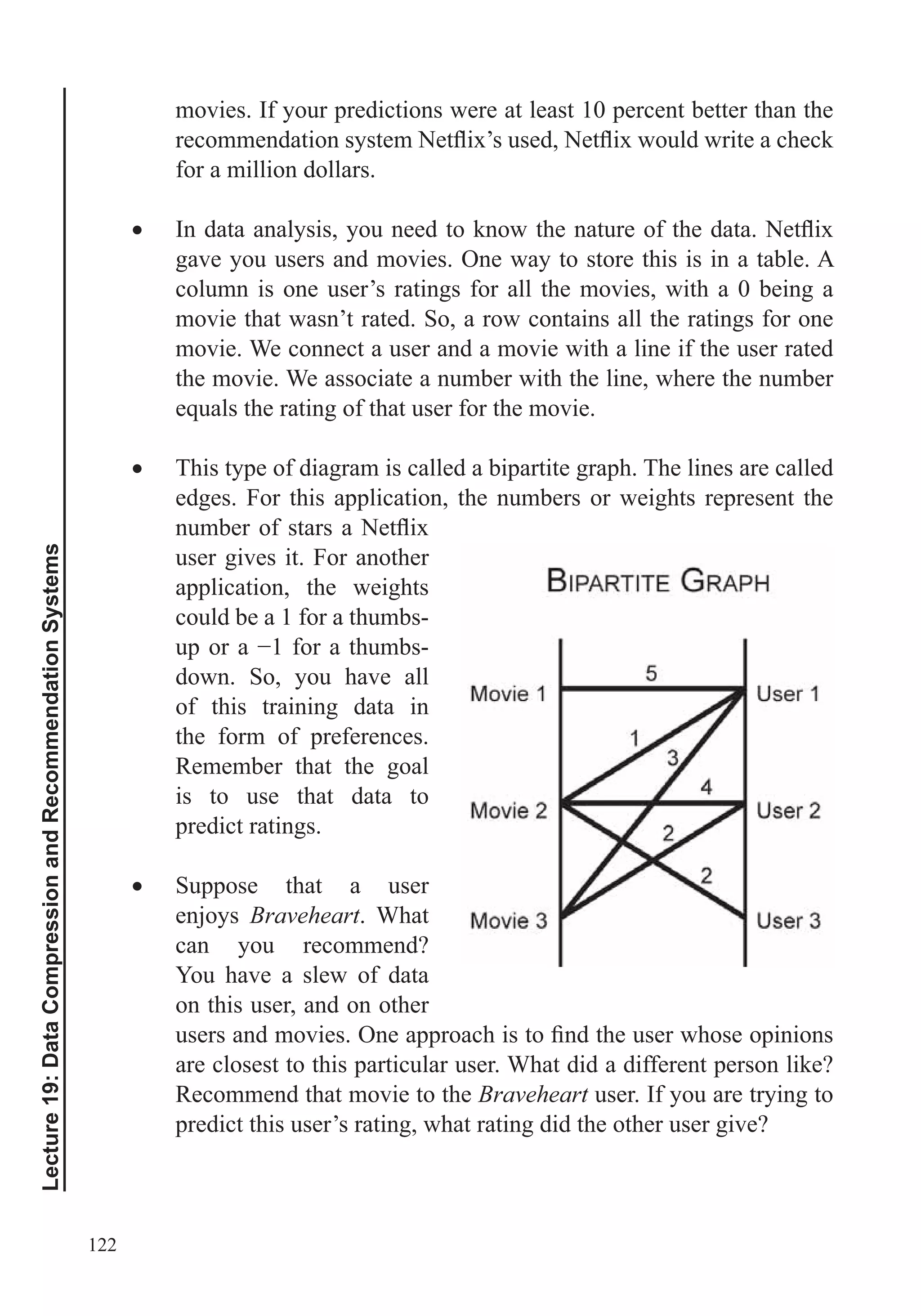 122
Lecture19:DataCompressionandRecommendationSystems
movies. If your predictions were at least 10 percent better than the
for a million dollars.
gave you users and movies. One way to store this is in a table. A
column is one user’s ratings for all the movies, with a 0 being a
movie that wasn’t rated. So, a row contains all the ratings for one
movie. We connect a user and a movie with a line if the user rated
the movie. We associate a number with the line, where the number
This type of diagram is called a bipartite graph. The lines are called
edges. For this application, the numbers or weights represent the
user gives it. For another
application, the weights
could be a 1 for a thumbs-
down. So, you have all
of this training data in
the form of preferences.
Remember that the goal
is to use that data to
predict ratings.
Suppose that a user
enjoys Braveheart. What
can you recommend?
You have a slew of data
on this user, and on other
are closest to this particular user. What did a different person like?
Recommend that movie to the Braveheart user. If you are trying to
predict this user’s rating, what rating did the other user give?
 