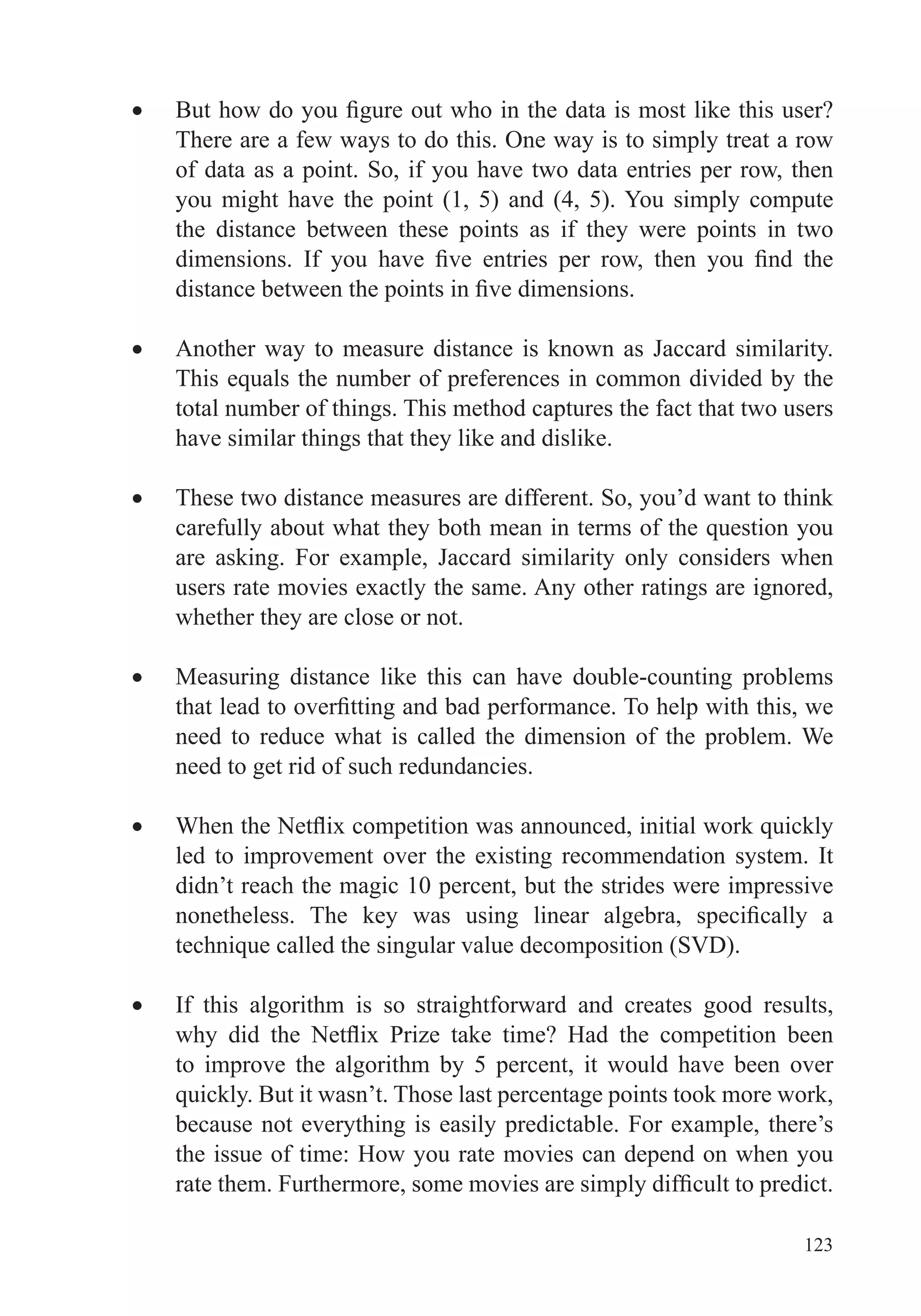 123
There are a few ways to do this. One way is to simply treat a row
of data as a point. So, if you have two data entries per row, then
you might have the point (1, 5) and (4, 5). You simply compute
the distance between these points as if they were points in two
Another way to measure distance is known as Jaccard similarity.
total number of things. This method captures the fact that two users
have similar things that they like and dislike.
These two distance measures are different. So, you’d want to think
are asking. For example, Jaccard similarity only considers when
users rate movies exactly the same. Any other ratings are ignored,
whether they are close or not.
Measuring distance like this can have double-counting problems
need to reduce what is called the dimension of the problem. We
need to get rid of such redundancies.
led to improvement over the existing recommendation system. It
didn’t reach the magic 10 percent, but the strides were impressive
If this algorithm is so straightforward and creates good results,
to improve the algorithm by 5 percent, it would have been over
because not everything is easily predictable. For example, there’s
the issue of time: How you rate movies can depend on when you
 
