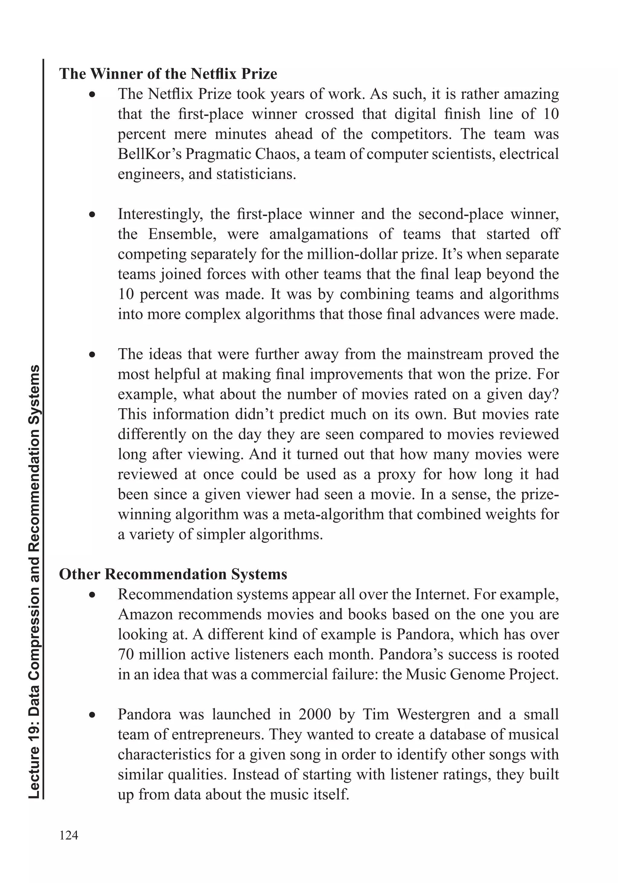 124
Lecture19:DataCompressionandRecommendationSystems
percent mere minutes ahead of the competitors. The team was
BellKor’s Pragmatic Chaos, a team of computer scientists, electrical
engineers, and statisticians.
the Ensemble, were amalgamations of teams that started off
competing separately for the million-dollar prize. It’s when separate
10 percent was made. It was by combining teams and algorithms
The ideas that were further away from the mainstream proved the
example, what about the number of movies rated on a given day?
This information didn’t predict much on its own. But movies rate
differently on the day they are seen compared to movies reviewed
long after viewing. And it turned out that how many movies were
reviewed at once could be used as a proxy for how long it had
been since a given viewer had seen a movie. In a sense, the prize-
winning algorithm was a meta-algorithm that combined weights for
a variety of simpler algorithms.
Other Recommendation Systems
Recommendation systems appear all over the Internet. For example,
Amazon recommends movies and books based on the one you are
looking at. A different kind of example is Pandora, which has over
70 million active listeners each month. Pandora’s success is rooted
in an idea that was a commercial failure: the Music Genome Project.
Pandora was launched in 2000 by Tim Westergren and a small
team of entrepreneurs. They wanted to create a database of musical
characteristics for a given song in order to identify other songs with
up from data about the music itself.
 