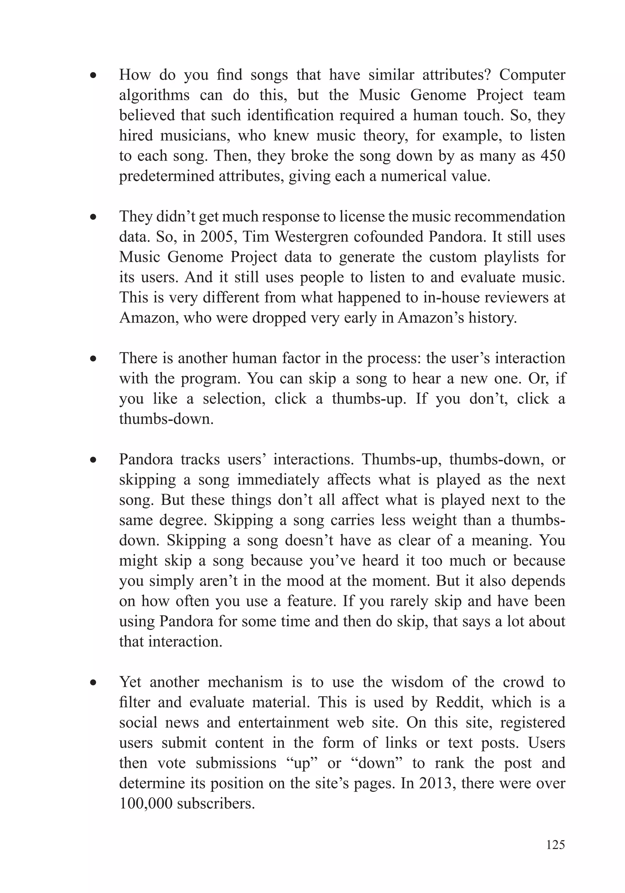 125
algorithms can do this, but the Music Genome Project team
hired musicians, who knew music theory, for example, to listen
to each song. Then, they broke the song down by as many as 450
predetermined attributes, giving each a numerical value.
They didn’t get much response to license the music recommendation
data. So, in 2005, Tim Westergren cofounded Pandora. It still uses
Music Genome Project data to generate the custom playlists for
its users. And it still uses people to listen to and evaluate music.
This is very different from what happened to in-house reviewers at
Amazon, who were dropped very early in Amazon’s history.
There is another human factor in the process: the user’s interaction
with the program. You can skip a song to hear a new one. Or, if
you like a selection, click a thumbs-up. If you don’t, click a
thumbs-down.
Pandora tracks users’ interactions. Thumbs-up, thumbs-down, or
skipping a song immediately affects what is played as the next
song. But these things don’t all affect what is played next to the
same degree. Skipping a song carries less weight than a thumbs-
down. Skipping a song doesn’t have as clear of a meaning. You
might skip a song because you’ve heard it too much or because
you simply aren’t in the mood at the moment. But it also depends
on how often you use a feature. If you rarely skip and have been
using Pandora for some time and then do skip, that says a lot about
that interaction.
Yet another mechanism is to use the wisdom of the crowd to
social news and entertainment web site. On this site, registered
users submit content in the form of links or text posts. Users
then vote submissions “up” or “down” to rank the post and
determine its position on the site’s pages. In 2013, there were over
100,000 subscribers.
 