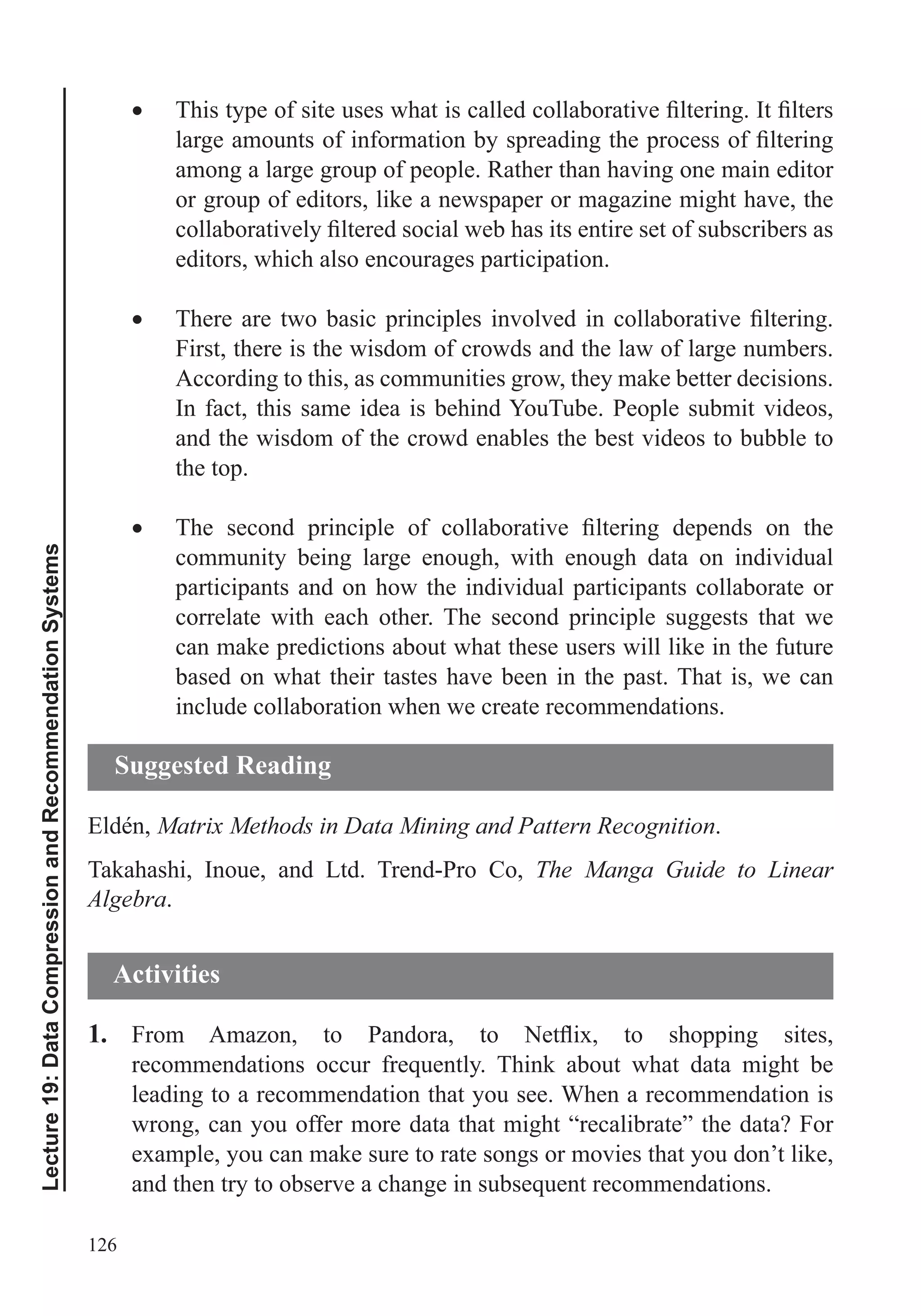 126
Lecture19:DataCompressionandRecommendationSystems
among a large group of people. Rather than having one main editor
or group of editors, like a newspaper or magazine might have, the
editors, which also encourages participation.
First, there is the wisdom of crowds and the law of large numbers.
According to this, as communities grow, they make better decisions.
In fact, this same idea is behind YouTube. People submit videos,
and the wisdom of the crowd enables the best videos to bubble to
the top.
community being large enough, with enough data on individual
participants and on how the individual participants collaborate or
correlate with each other. The second principle suggests that we
can make predictions about what these users will like in the future
based on what their tastes have been in the past. That is, we can
include collaboration when we create recommendations.
Eldén, Matrix Methods in Data Mining and Pattern Recognition.
Takahashi, Inoue, and Ltd. Trend-Pro Co, The Manga Guide to Linear
Algebra.
1.
leading to a recommendation that you see. When a recommendation is
wrong, can you offer more data that might “recalibrate” the data? For
example, you can make sure to rate songs or movies that you don’t like,
Suggested Reading
Activities
 