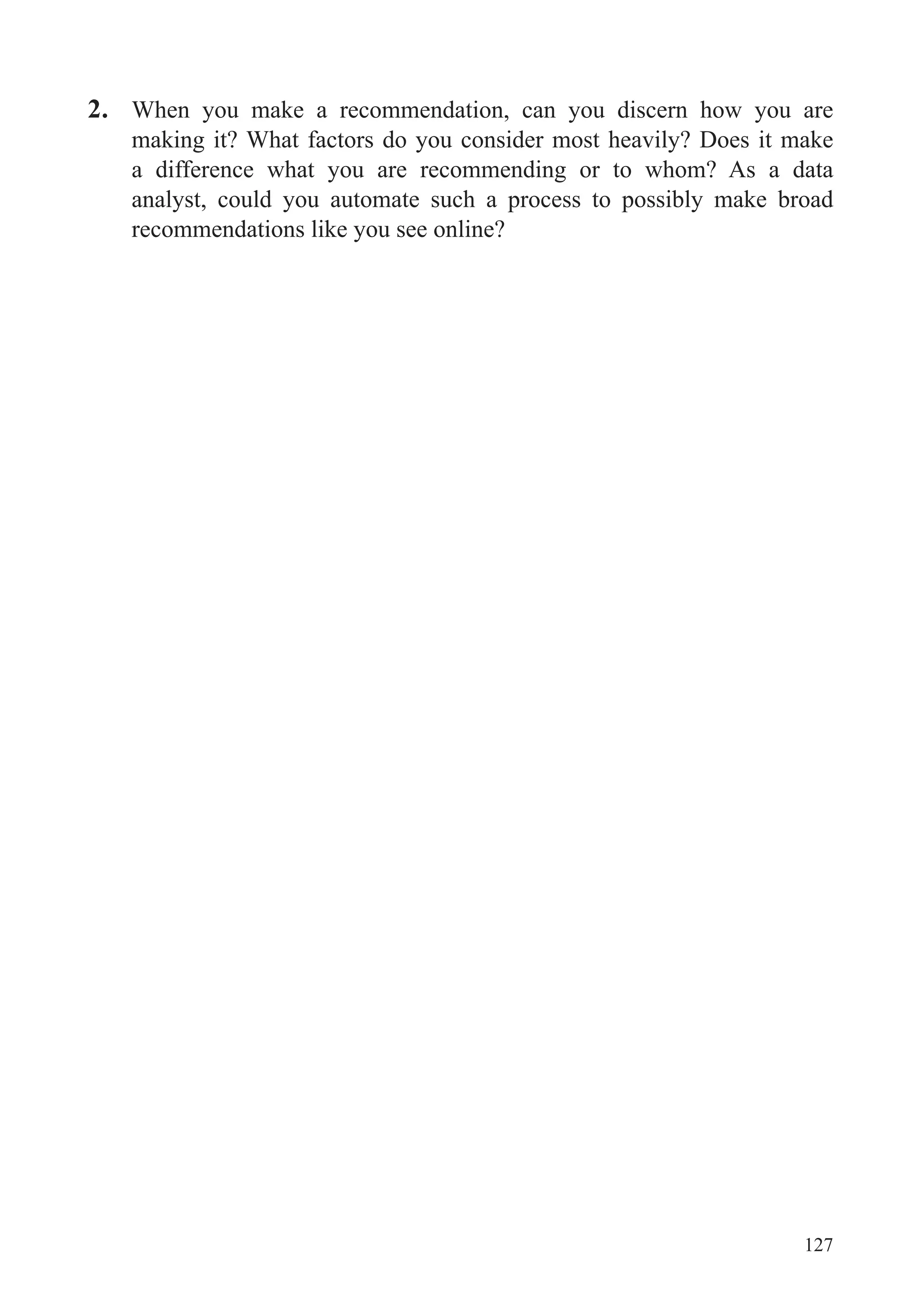 127
2. When you make a recommendation, can you discern how you are
making it? What factors do you consider most heavily? Does it make
a difference what you are recommending or to whom? As a data
analyst, could you automate such a process to possibly make broad
recommendations like you see online?
 