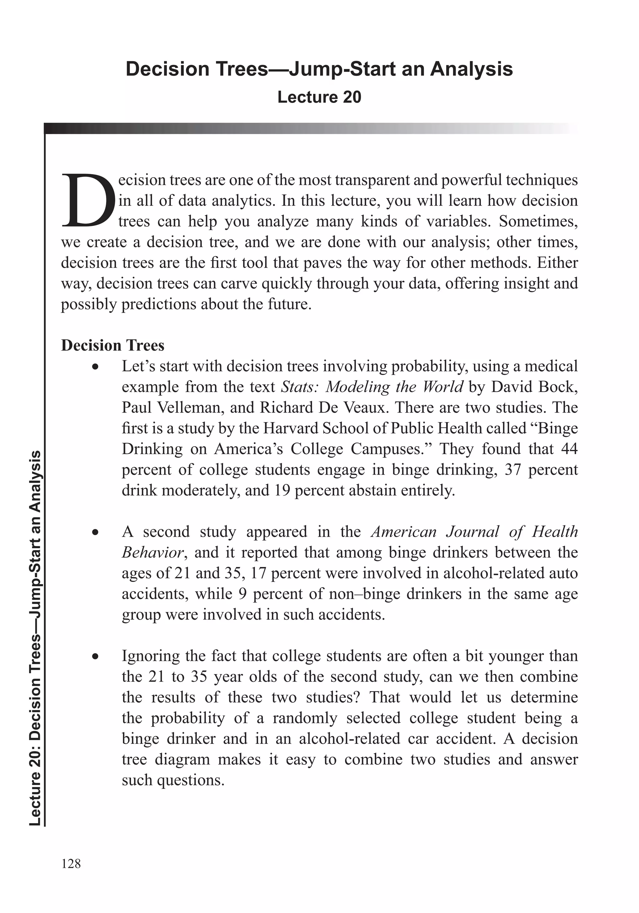128
Lecture20:DecisionTrees—Jump-StartanAnalysis
Decision Trees—Jump-Start an Analysis
Lecture 20
Din all of data analytics. In this lecture, you will learn how decision
trees can help you analyze many kinds of variables. Sometimes,
we create a decision tree, and we are done with our analysis; other times,
possibly predictions about the future.
Decision Trees
Let’s start with decision trees involving probability, using a medical
example from the text Stats: Modeling the World by David Bock,
Paul Velleman, and Richard De Veaux. There are two studies. The
Drinking on America’s College Campuses.” They found that 44
percent of college students engage in binge drinking, 37 percent
drink moderately, and 19 percent abstain entirely.
A second study appeared in the American Journal of Health
Behavior, and it reported that among binge drinkers between the
ages of 21 and 35, 17 percent were involved in alcohol-related auto
accidents, while 9 percent of non–binge drinkers in the same age
group were involved in such accidents.
Ignoring the fact that college students are often a bit younger than
the 21 to 35 year olds of the second study, can we then combine
the results of these two studies? That would let us determine
the probability of a randomly selected college student being a
binge drinker and in an alcohol-related car accident. A decision
tree diagram makes it easy to combine two studies and answer
 