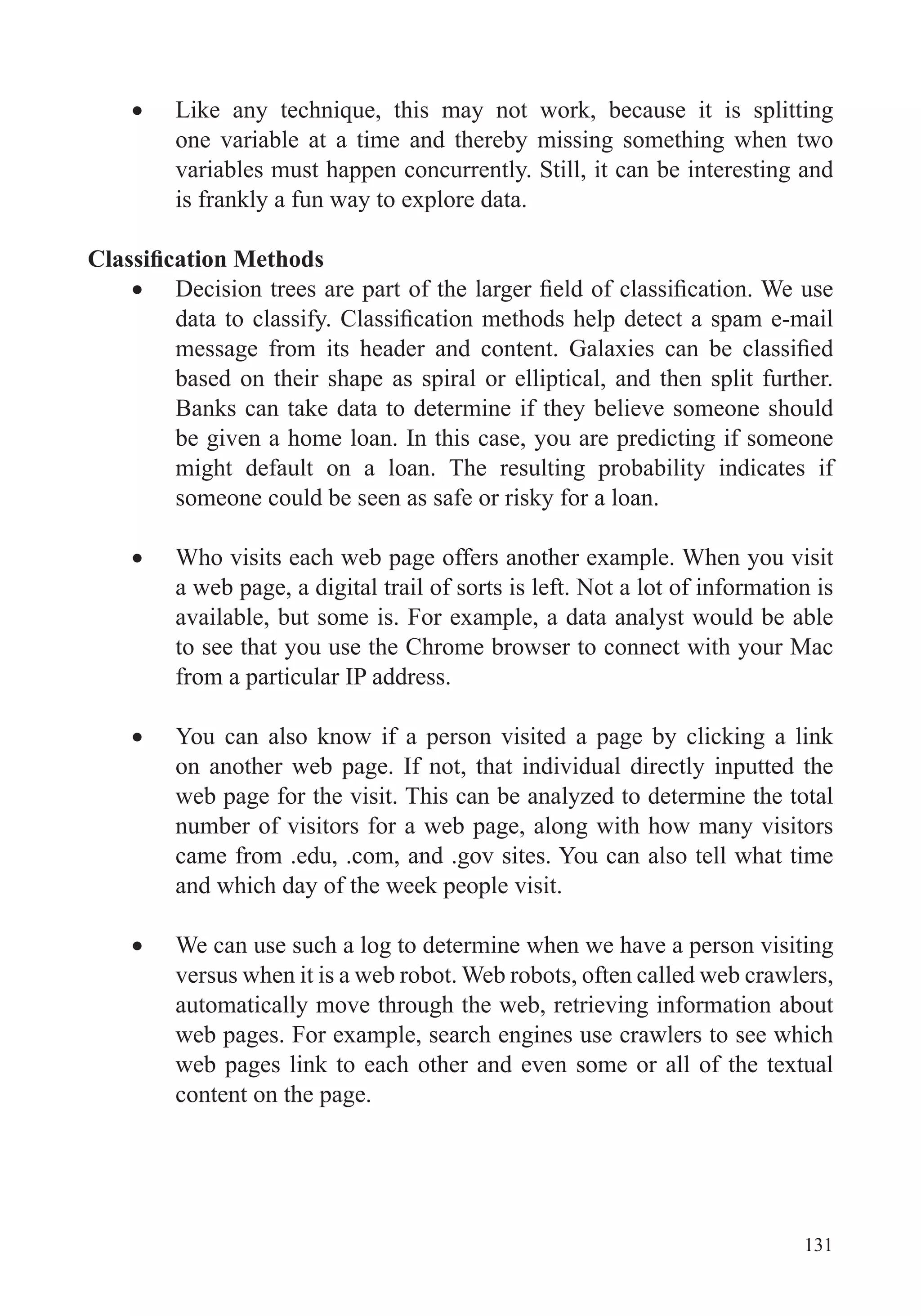 131
one variable at a time and thereby missing something when two
variables must happen concurrently. Still, it can be interesting and
is frankly a fun way to explore data.
based on their shape as spiral or elliptical, and then split further.
Banks can take data to determine if they believe someone should
be given a home loan. In this case, you are predicting if someone
might default on a loan. The resulting probability indicates if
someone could be seen as safe or risky for a loan.
Who visits each web page offers another example. When you visit
a web page, a digital trail of sorts is left. Not a lot of information is
available, but some is. For example, a data analyst would be able
to see that you use the Chrome browser to connect with your Mac
from a particular IP address.
You can also know if a person visited a page by clicking a link
on another web page. If not, that individual directly inputted the
web page for the visit. This can be analyzed to determine the total
number of visitors for a web page, along with how many visitors
came from .edu, .com, and .gov sites. You can also tell what time
and which day of the week people visit.
We can use such a log to determine when we have a person visiting
versus when it is a web robot. Web robots, often called web crawlers,
automatically move through the web, retrieving information about
web pages. For example, search engines use crawlers to see which
web pages link to each other and even some or all of the textual
content on the page.
 