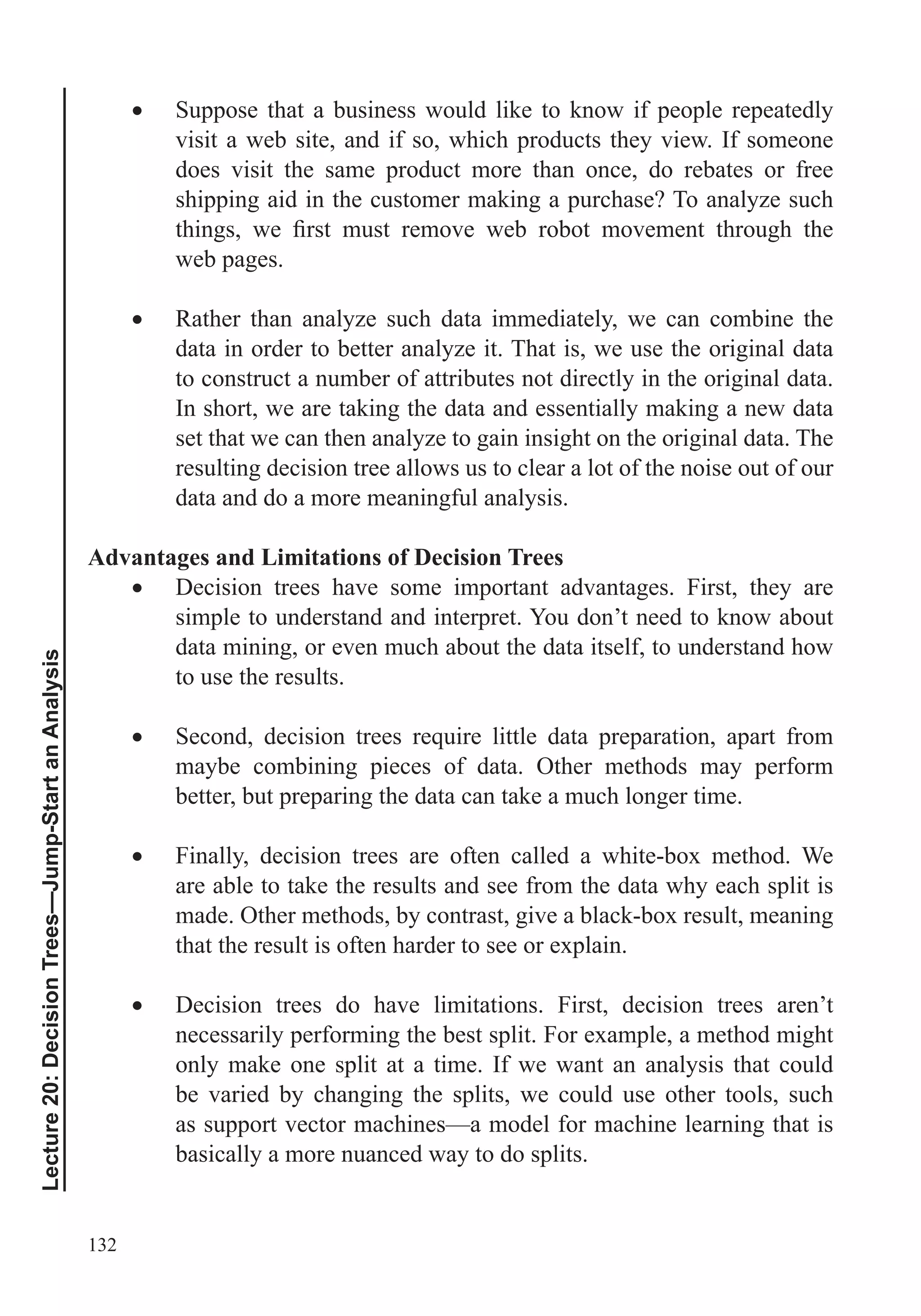 132
Lecture20:DecisionTrees—Jump-StartanAnalysis
Suppose that a business would like to know if people repeatedly
visit a web site, and if so, which products they view. If someone
does visit the same product more than once, do rebates or free
shipping aid in the customer making a purchase? To analyze such
web pages.
Rather than analyze such data immediately, we can combine the
data in order to better analyze it. That is, we use the original data
to construct a number of attributes not directly in the original data.
In short, we are taking the data and essentially making a new data
set that we can then analyze to gain insight on the original data. The
resulting decision tree allows us to clear a lot of the noise out of our
data and do a more meaningful analysis.
Advantages and Limitations of Decision Trees
Decision trees have some important advantages. First, they are
simple to understand and interpret. You don’t need to know about
data mining, or even much about the data itself, to understand how
to use the results.
maybe combining pieces of data. Other methods may perform
better, but preparing the data can take a much longer time.
Finally, decision trees are often called a white-box method. We
are able to take the results and see from the data why each split is
made. Other methods, by contrast, give a black-box result, meaning
that the result is often harder to see or explain.
Decision trees do have limitations. First, decision trees aren’t
necessarily performing the best split. For example, a method might
only make one split at a time. If we want an analysis that could
be varied by changing the splits, we could use other tools, such
as support vector machines—a model for machine learning that is
basically a more nuanced way to do splits.
 