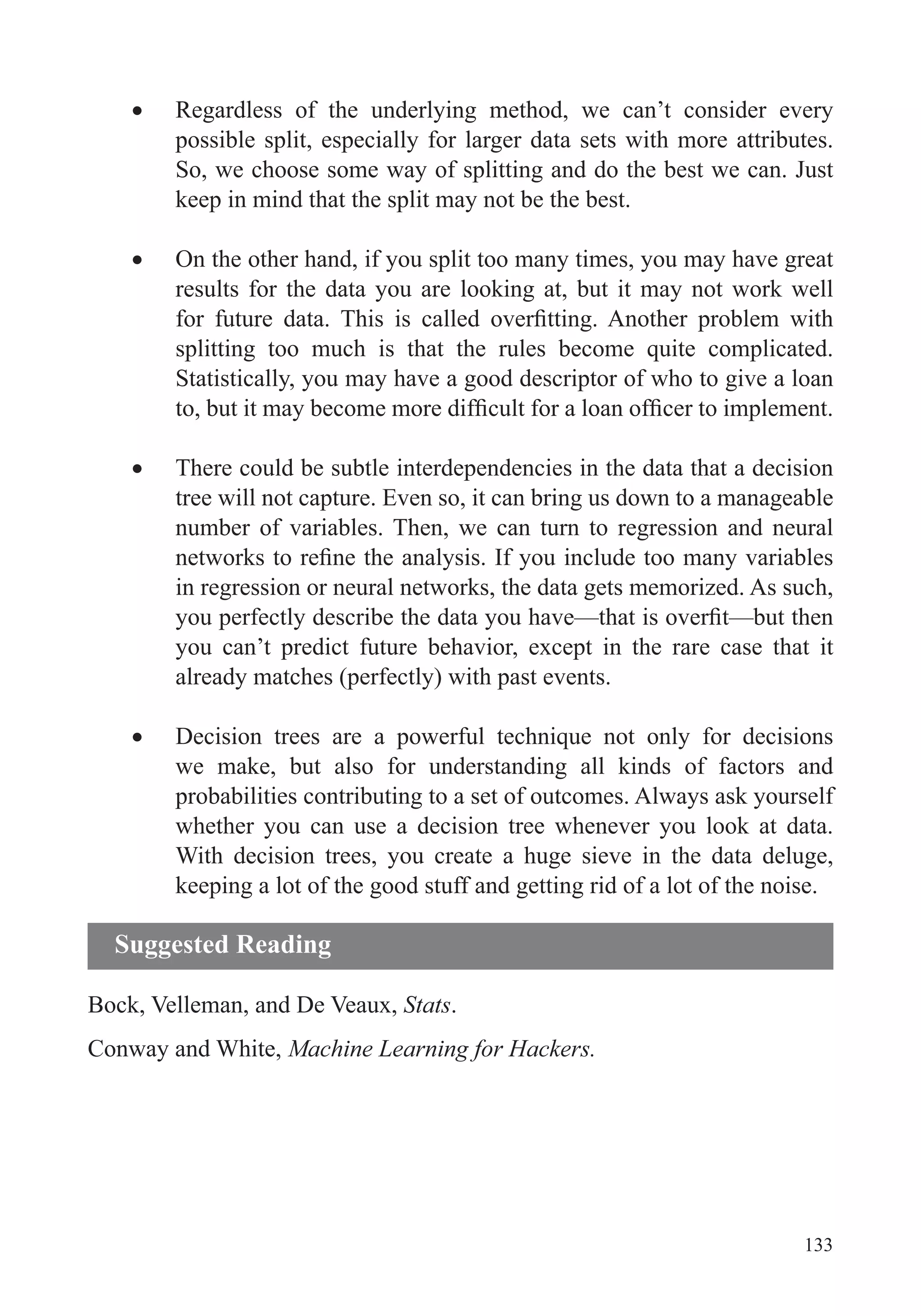 133
Regardless of the underlying method, we can’t consider every
possible split, especially for larger data sets with more attributes.
So, we choose some way of splitting and do the best we can. Just
keep in mind that the split may not be the best.
On the other hand, if you split too many times, you may have great
results for the data you are looking at, but it may not work well
Statistically, you may have a good descriptor of who to give a loan
There could be subtle interdependencies in the data that a decision
tree will not capture. Even so, it can bring us down to a manageable
number of variables. Then, we can turn to regression and neural
in regression or neural networks, the data gets memorized. As such,
you can’t predict future behavior, except in the rare case that it
already matches (perfectly) with past events.
we make, but also for understanding all kinds of factors and
probabilities contributing to a set of outcomes. Always ask yourself
whether you can use a decision tree whenever you look at data.
With decision trees, you create a huge sieve in the data deluge,
keeping a lot of the good stuff and getting rid of a lot of the noise.
Bock, Velleman, and De Veaux, Stats.
Conway and White, Machine Learning for Hackers.
Suggested Reading
 