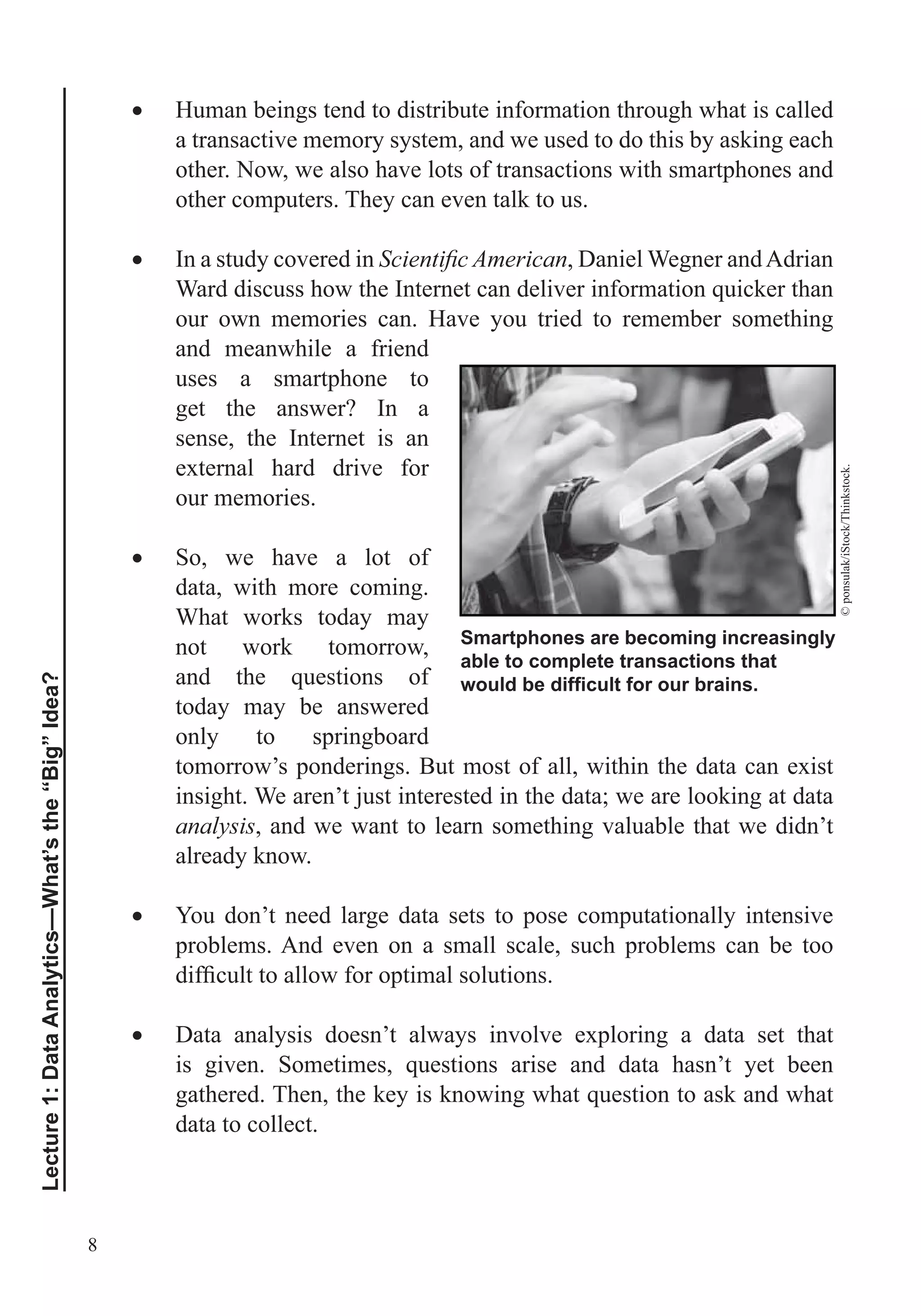 8
Lecture1:DataAnalytics—What’sthe“Big”Idea?
Human beings tend to distribute information through what is called
a transactive memory system, and we used to do this by asking each
other. Now, we also have lots of transactions with smartphones and
other computers. They can even talk to us.
In a study covered in , Daniel Wegner andAdrian
our own memories can. Have you tried to remember something
and meanwhile a friend
uses a smartphone to
get the answer? In a
sense, the Internet is an
external hard drive for
our memories.
So, we have a lot of
data, with more coming.
What works today may
not work tomorrow,
today may be answered
only to springboard
tomorrow’s ponderings. But most of all, within the data can exist
insight. We aren’t just interested in the data; we are looking at data
analysis, and we want to learn something valuable that we didn’t
already know.
You don’t need large data sets to pose computationally intensive
problems. And even on a small scale, such problems can be too
Data analysis doesn’t always involve exploring a data set that
data to collect.
Smartphones are becoming increasingly
able to complete transactions that
©ponsulak/iStock/Thinkstock.
 