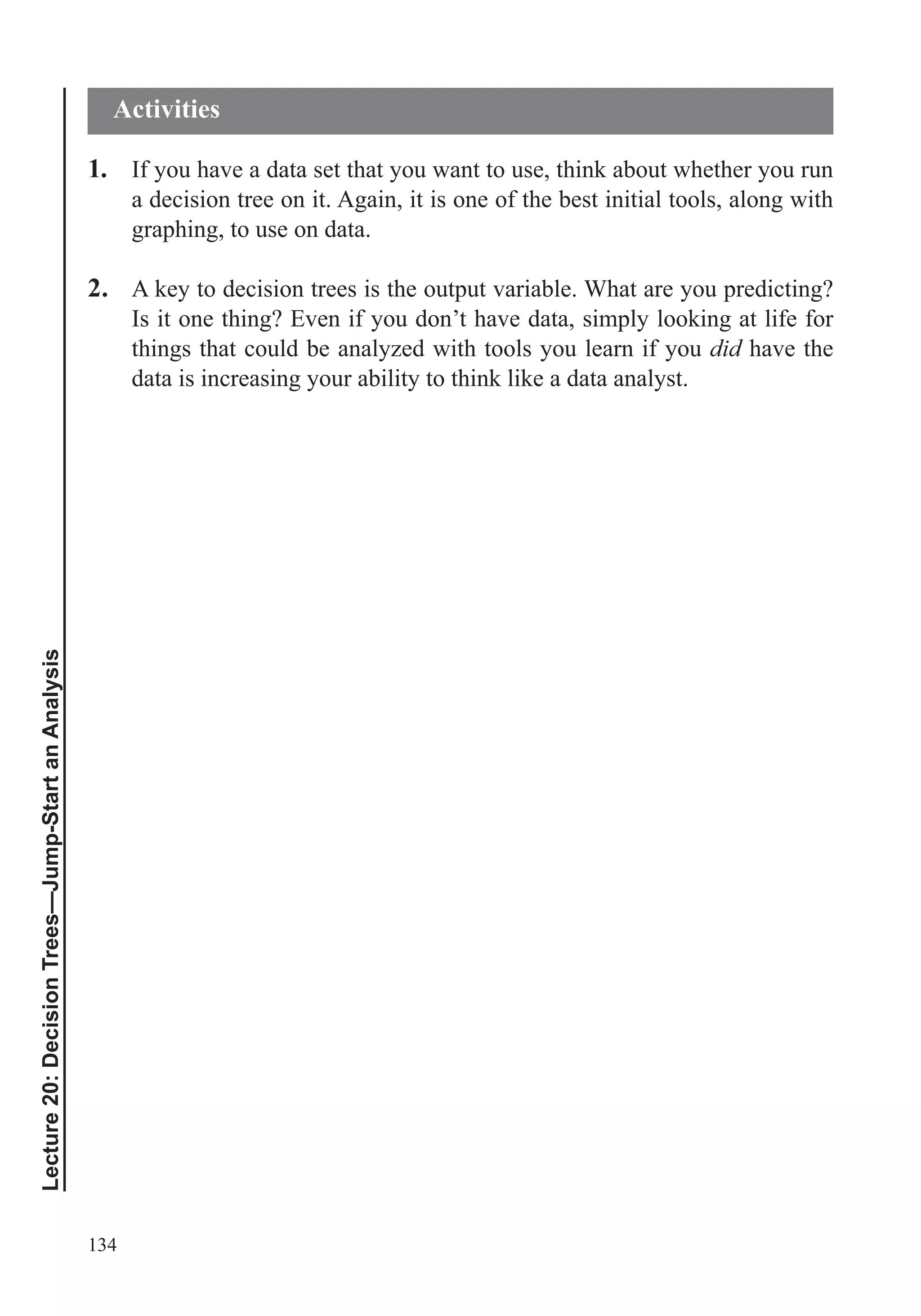 134
Lecture20:DecisionTrees—Jump-StartanAnalysis
1. If you have a data set that you want to use, think about whether you run
a decision tree on it. Again, it is one of the best initial tools, along with
graphing, to use on data.
2. A key to decision trees is the output variable. What are you predicting?
Is it one thing? Even if you don’t have data, simply looking at life for
things that could be analyzed with tools you learn if you did have the
data is increasing your ability to think like a data analyst.
Activities
 