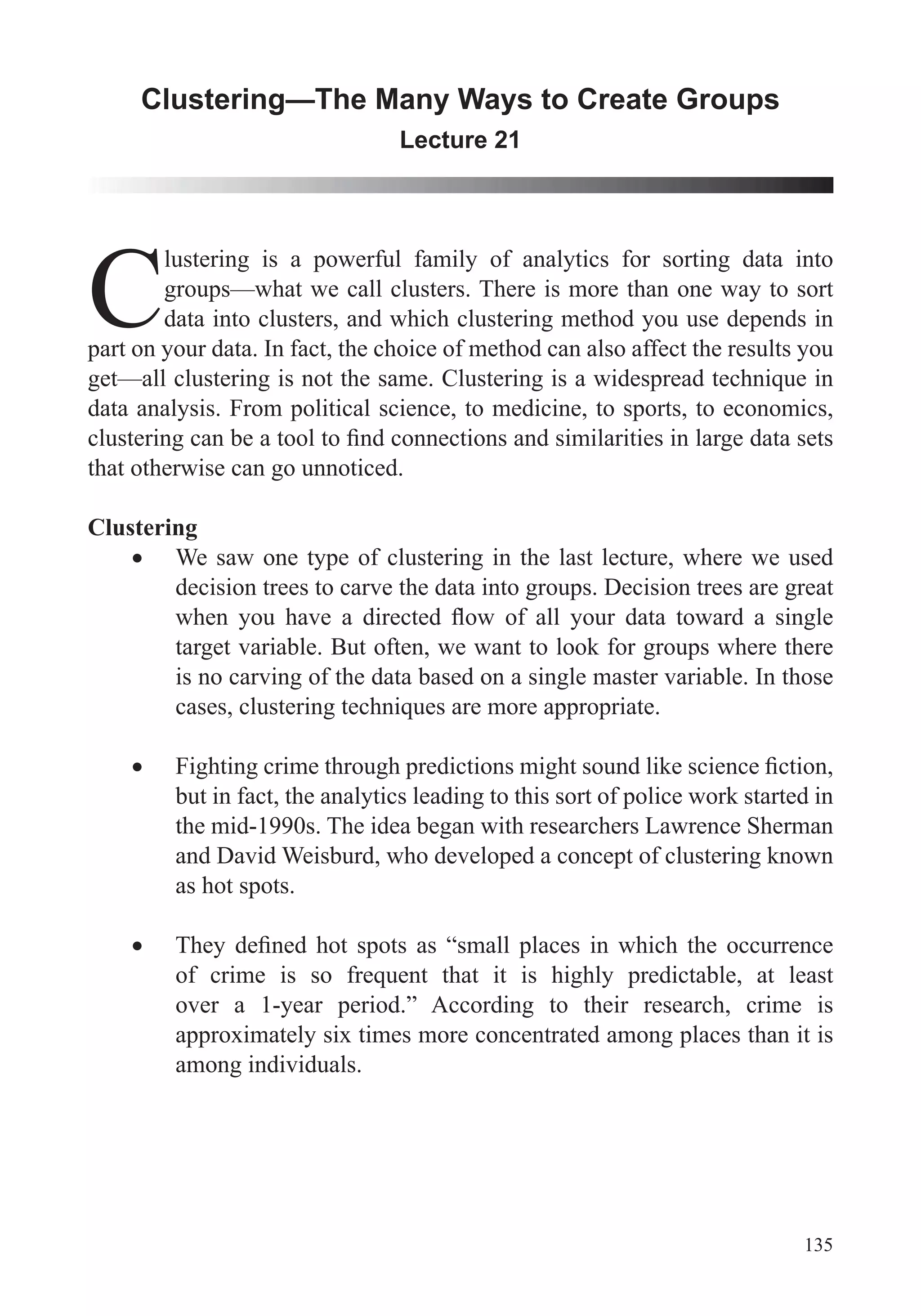 135
Clustering—The Many Ways to Create Groups
Lecture 21
C
lustering is a powerful family of analytics for sorting data into
groups—what we call clusters. There is more than one way to sort
data into clusters, and which clustering method you use depends in
part on your data. In fact, the choice of method can also affect the results you
data analysis. From political science, to medicine, to sports, to economics,
that otherwise can go unnoticed.
Clustering
We saw one type of clustering in the last lecture, where we used
decision trees to carve the data into groups. Decision trees are great
target variable. But often, we want to look for groups where there
is no carving of the data based on a single master variable. In those
but in fact, the analytics leading to this sort of police work started in
the mid-1990s. The idea began with researchers Lawrence Sherman
and David Weisburd, who developed a concept of clustering known
as hot spots.
over a 1-year period.” According to their research, crime is
approximately six times more concentrated among places than it is
among individuals.
 