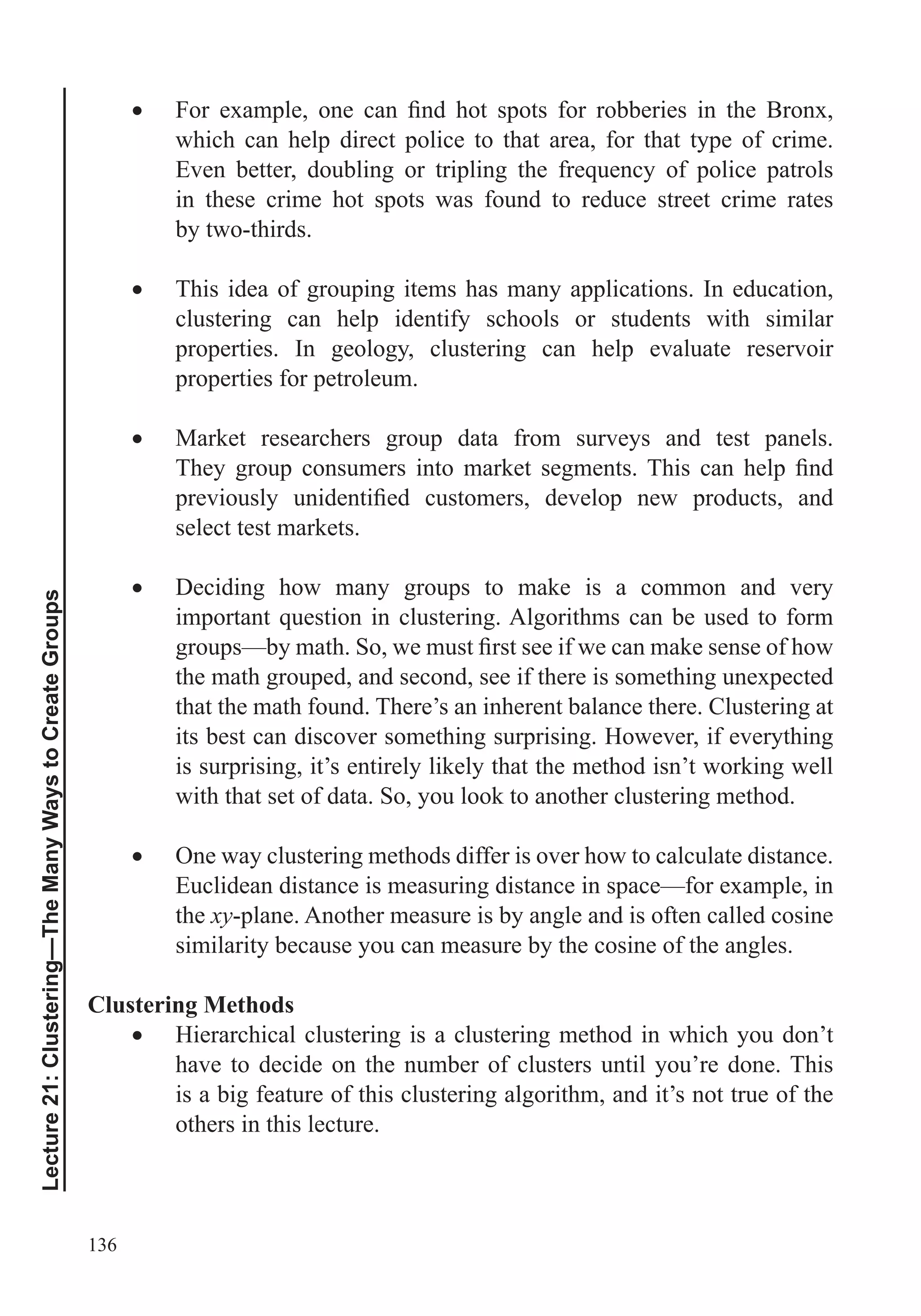 136
Lecture21:Clustering—TheManyWaystoCreateGroups
which can help direct police to that area, for that type of crime.
in these crime hot spots was found to reduce street crime rates
by two-thirds.
This idea of grouping items has many applications. In education,
clustering can help identify schools or students with similar
properties. In geology, clustering can help evaluate reservoir
properties for petroleum.
Market researchers group data from surveys and test panels.
select test markets.
Deciding how many groups to make is a common and very
the math grouped, and second, see if there is something unexpected
that the math found. There’s an inherent balance there. Clustering at
its best can discover something surprising. However, if everything
is surprising, it’s entirely likely that the method isn’t working well
with that set of data. So, you look to another clustering method.
One way clustering methods differ is over how to calculate distance.
Euclidean distance is measuring distance in space—for example, in
the xy-plane. Another measure is by angle and is often called cosine
similarity because you can measure by the cosine of the angles.
Clustering Methods
Hierarchical clustering is a clustering method in which you don’t
have to decide on the number of clusters until you’re done. This
is a big feature of this clustering algorithm, and it’s not true of the
others in this lecture.
 
