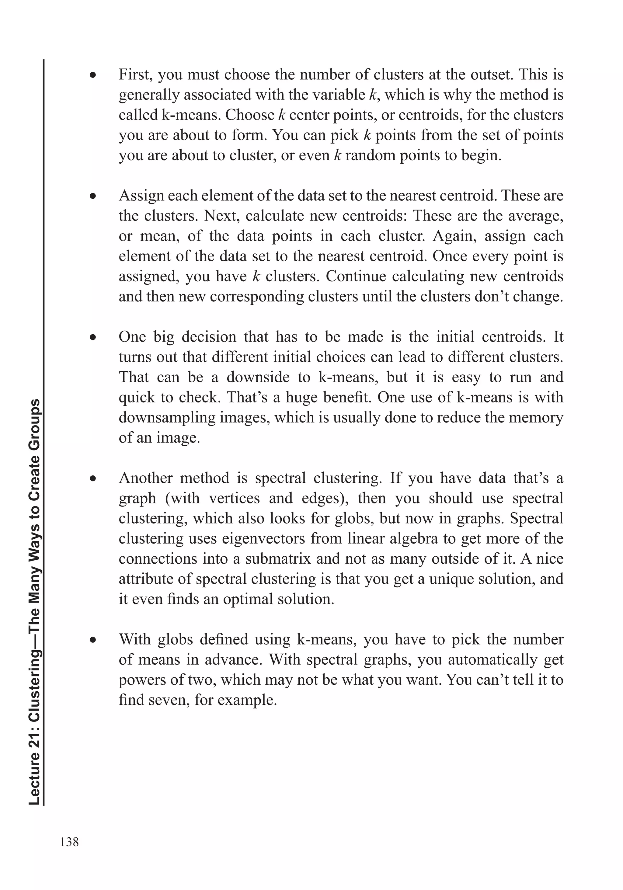 138
Lecture21:Clustering—TheManyWaystoCreateGroups
First, you must choose the number of clusters at the outset. This is
generally associated with the variable k, which is why the method is
called k-means. Choose k center points, or centroids, for the clusters
you are about to form. You can pick k points from the set of points
you are about to cluster, or even k random points to begin.
Assign each element of the data set to the nearest centroid. These are
the clusters. Next, calculate new centroids: These are the average,
or mean, of the data points in each cluster. Again, assign each
element of the data set to the nearest centroid. Once every point is
assigned, you have k clusters. Continue calculating new centroids
and then new corresponding clusters until the clusters don’t change.
One big decision that has to be made is the initial centroids. It
turns out that different initial choices can lead to different clusters.
That can be a downside to k-means, but it is easy to run and
downsampling images, which is usually done to reduce the memory
of an image.
Another method is spectral clustering. If you have data that’s a
graph (with vertices and edges), then you should use spectral
clustering, which also looks for globs, but now in graphs. Spectral
clustering uses eigenvectors from linear algebra to get more of the
connections into a submatrix and not as many outside of it. A nice
of means in advance. With spectral graphs, you automatically get
powers of two, which may not be what you want. You can’t tell it to
 